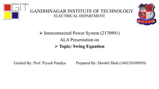 GANDHINAGAR INSTITUTE OF TECHNOLOGY
ELECTRICAL DEPARTMENT
 Interconnected Power System (2170901)
ALA Presentation on
 Topic: Swing Equation
Guided By: Prof. Piyush Pandya Prepared By: Darshil Shah (140120109050)
 