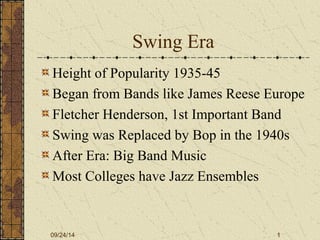 Swing Era 
Height of Popularity 1935-45 
Began from Bands like James Reese Europe 
Fletcher Henderson, 1st Important Band 
Swing was Replaced by Bop in the 1940s 
After Era: Big Band Music 
Most Colleges have Jazz Ensembles 
09/24/14 1 
 