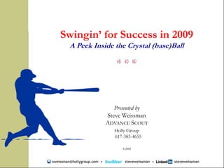 Swingin’ for Success in 2009
                                A Peek Inside the Crystal (base)Ball




                                                       Presented by
                                                    Steve Weissman
                                                    ADVANCE SCOUT
                                                       Holly Group
                                                       617-383-4655

                                                          ©2008
       © 2008
  Steve Weissman
All Rights Reserved.
                       sweissman@hollygroup.com •          steveweissman •   steveweissman
 