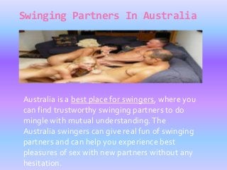 Swinging Partners In Australia
Australia is a best place for swingers, where you
can find trustworthy swinging partners to do
mingle with mutual understanding.The
Australia swingers can give real fun of swinging
partners and can help you experience best
pleasures of sex with new partners without any
hesitation.
 