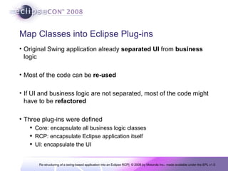 Map Classes into Eclipse Plug-ins Original Swing application already  separated   UI  from  business  logic Most of the code can be  re-used If UI and business logic are not separated, most of the code might have to be  refactored Three plug-ins were defined Core: encapsulate all business logic classes RCP: encapsulate Eclipse application itself UI: encapsulate the UI 