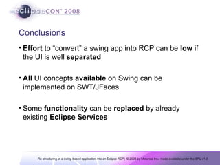 Conclusions Effort  to “convert” a swing app into RCP can be  low  if the UI is well  separated All  UI concepts  available  on Swing can be implemented on SWT/JFaces Some  functionality  can be  replaced  by already existing  Eclipse   Services 