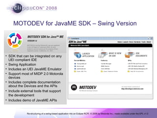 MOTODEV for JavaME SDK – Swing Version SDK that can be integrated on any UEI compliant IDE Swing Application Includes an UEI JavaME Emulator Support most of MIDP 2.0 Motorola devices Includes complete documentation about the Devices and the APIs Include external tools that support the development Includes demo of JavaME APIs 