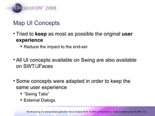 Map UI Concepts Tried to  keep  as most as possible the original  user experience Reduce the impact to the end-ser All UI concepts available on Swing are also available on SWT/JFaces Some concepts were adapted in order to keep the same user experience “ Swing Tabs” External Dialogs 