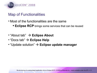 Map of Functionalities Most of the functionalities are the same Eclipse RCP  brings some services that can be reused “About tab”     Eclipse About “Docs tab”     Eclipse Help “Update solution”     Eclipse update manager 