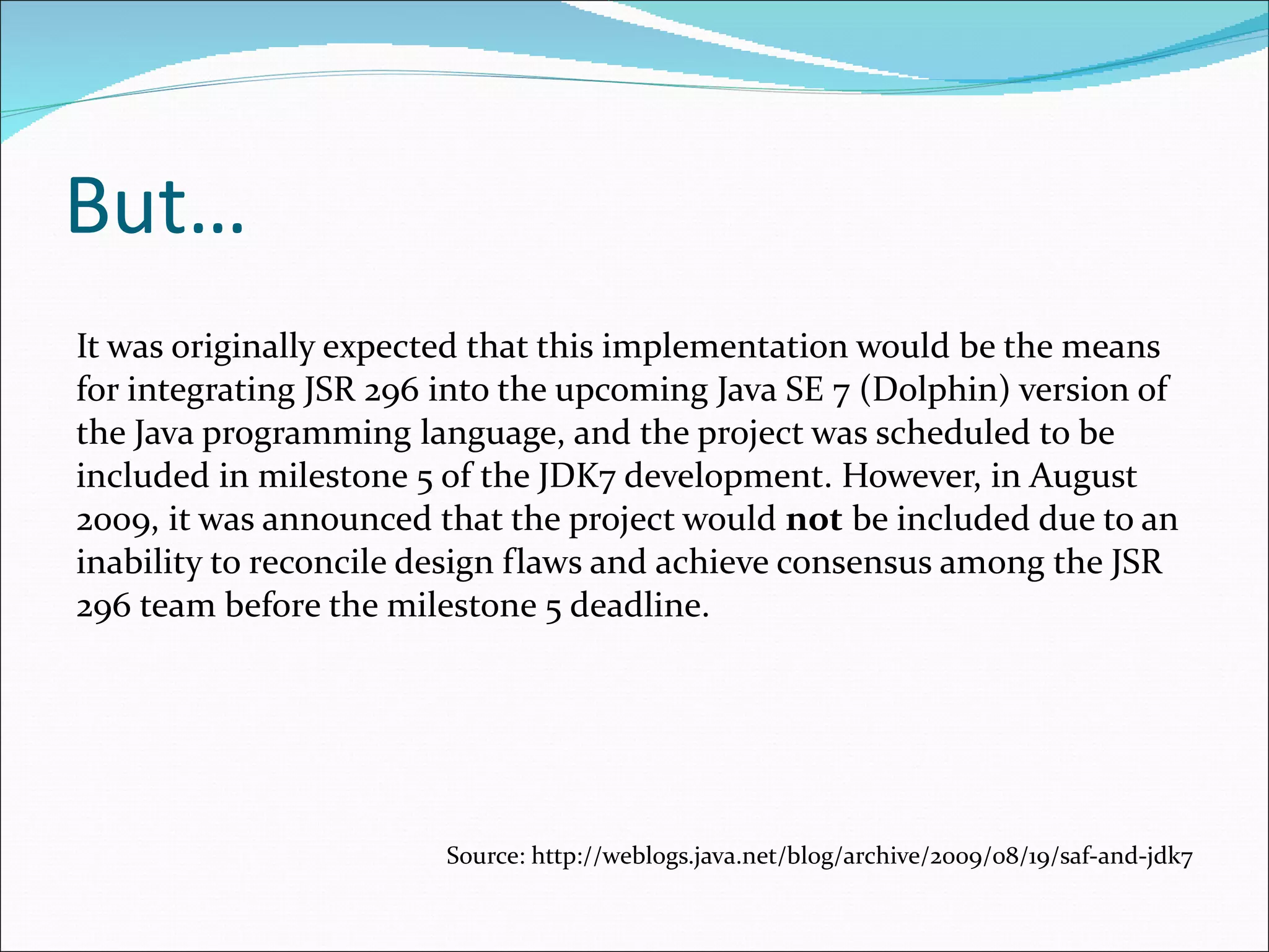But… It was originally expected that this implementation would be the means for integrating JSR 296 into the upcoming Java SE 7 (Dolphin) version of the Java programming language, and the project was scheduled to be included in milestone 5 of the JDK7 development. However, in August 2009, it was announced that the project would  not  be included due to an inability to reconcile design flaws and achieve consensus among the JSR 296 team before the milestone 5 deadline . Source: http://weblogs.java.net/blog/archive/2009/08/19/saf-and-jdk7 