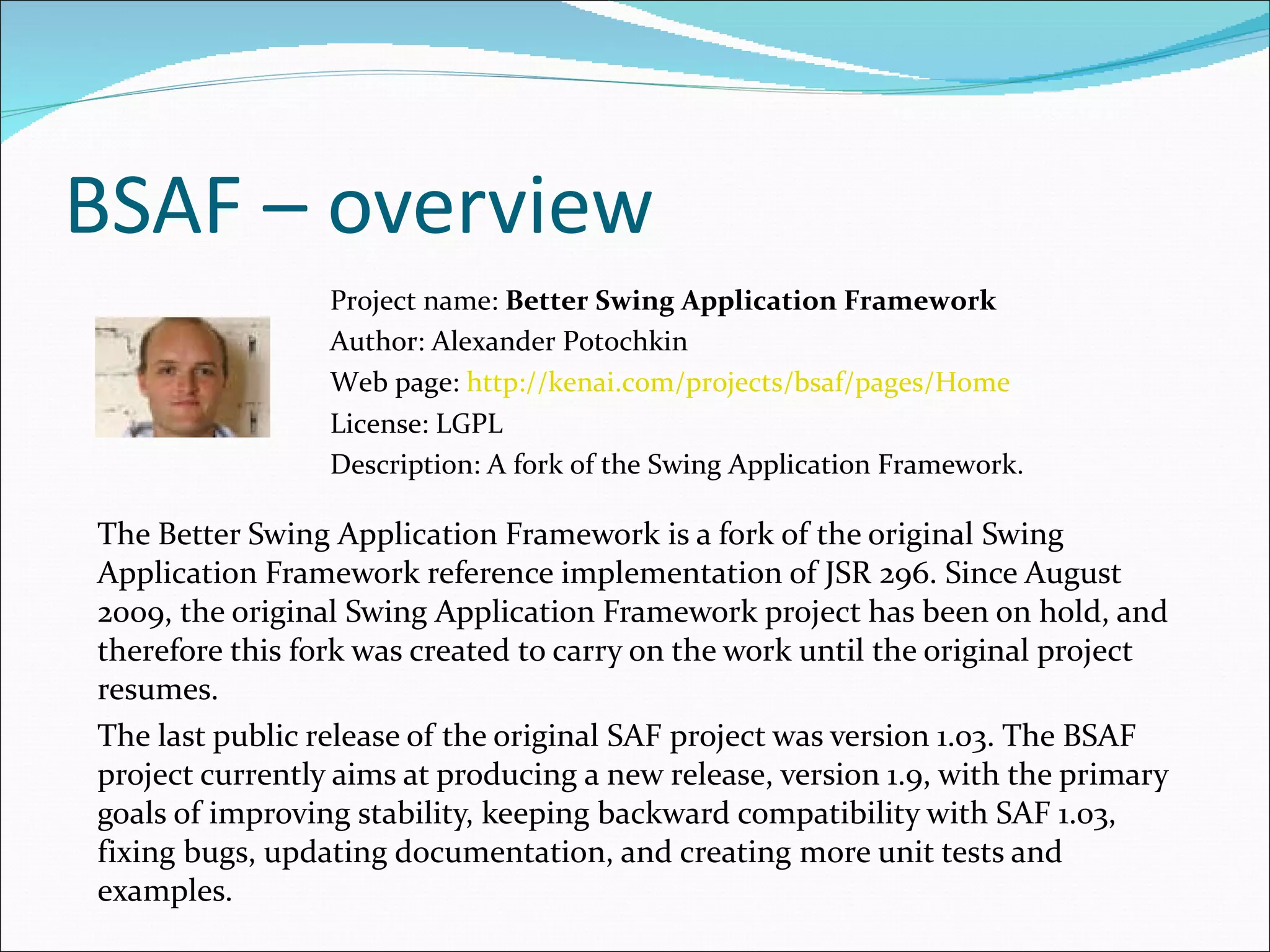 BSAF – overview The Better Swing Application Framework is a fork of the original Swing Application Framework reference implementation of JSR 296. Since August 2009, the original Swing Application Framework project has been on hold, and therefore this fork was created to carry on the work until the original project resumes. The last public release of the original  SAF  project was version 1.03. The BSAF project currently aims at producing a new release, version 1.9, with the primary goals of improving stability, keeping backward compatibility with SAF 1.03, fixing bugs, updating documentation, and creating more unit tests and examples.  Project name:  Better Swing Application Framework Author: Alexander Potochkin Web page:  http://kenai.com/projects/bsaf/pages/Home License: LGPL  Description: A  fork of the Swing Application Framework . 