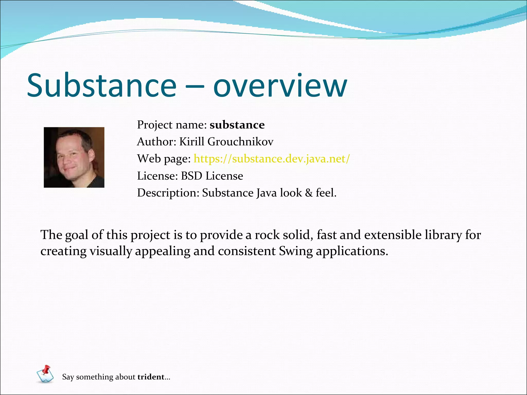 Substance – overview The goal of this project is to provide a rock solid, fast and extensible library for creating visually appealing and consistent Swing applications . Project name:  substance Author: Kirill Grouchnikov Web page:  https://substance.dev.java.net/ License: BSD License  Description:  Substance Java look & feel . Say something about  trident … 