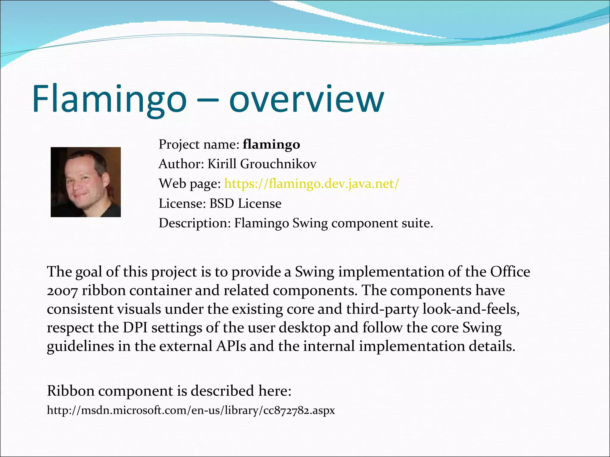 Flamingo – overview The goal of this project is to provide a Swing implementation of the Office 2007 ribbon container and related components. The components have consistent visuals under the existing core and third-party look-and-feels, respect the DPI settings of the user desktop and follow the core Swing guidelines in the external APIs and the internal implementation details. Ribbon component is described here: http://msdn.microsoft.com/en-us/library/cc872782.aspx Project name:  flamingo Author: Kirill Grouchnikov Web page:  https://flamingo.dev.java.net/ License: BSD License  Description:  Flamingo Swing component suite . 