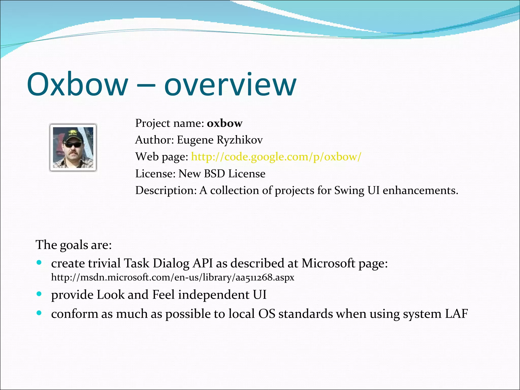 Oxbow – overview The goals are : create trivial Task Dialog API as described at Microsoft page:  http://msdn.microsoft.com/en-us/library/aa511268.aspx provide Look and Feel independent UI conform as much as possible to   local OS standards when using system LAF Project name:  oxbow Author: Eugene Ryzhikov Web page:  http://code.google.com/p/oxbow/ License: New BSD License  Description:  A collection of projects for Swing UI enhancements . 