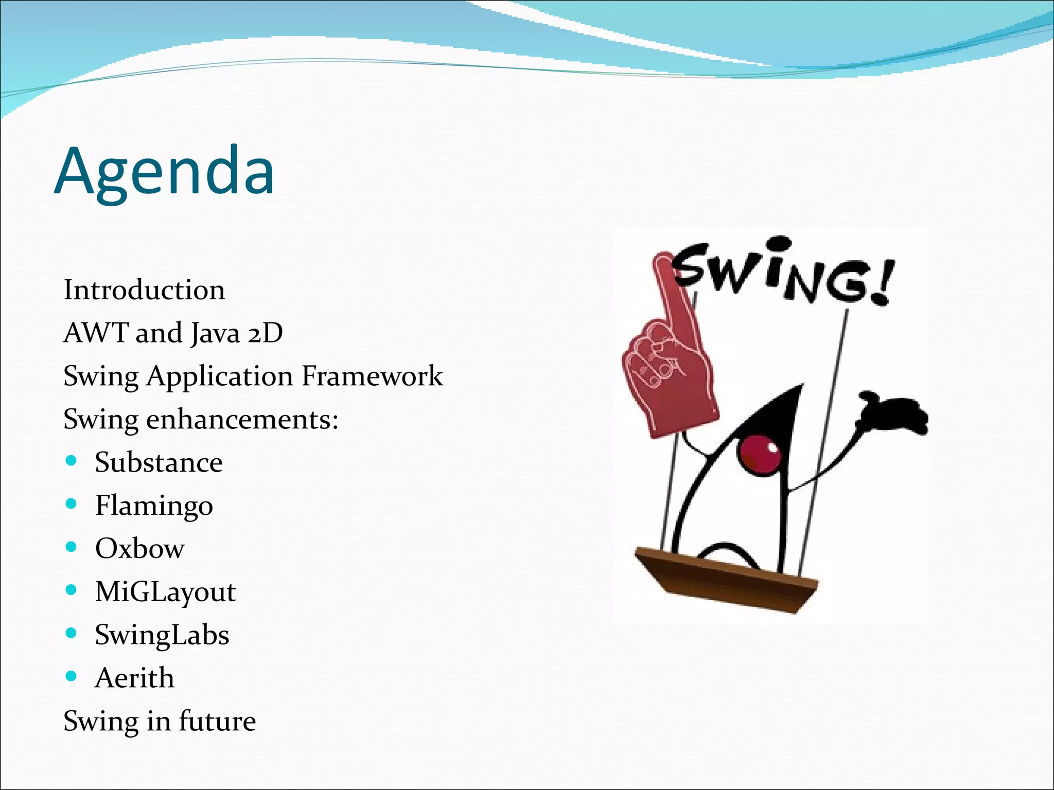 Agenda Introduction AWT and Java 2D Swing Application Framework Swing enhancements: Substance Flamingo Oxbow MiGLayout SwingLabs Aerith Swing in future 