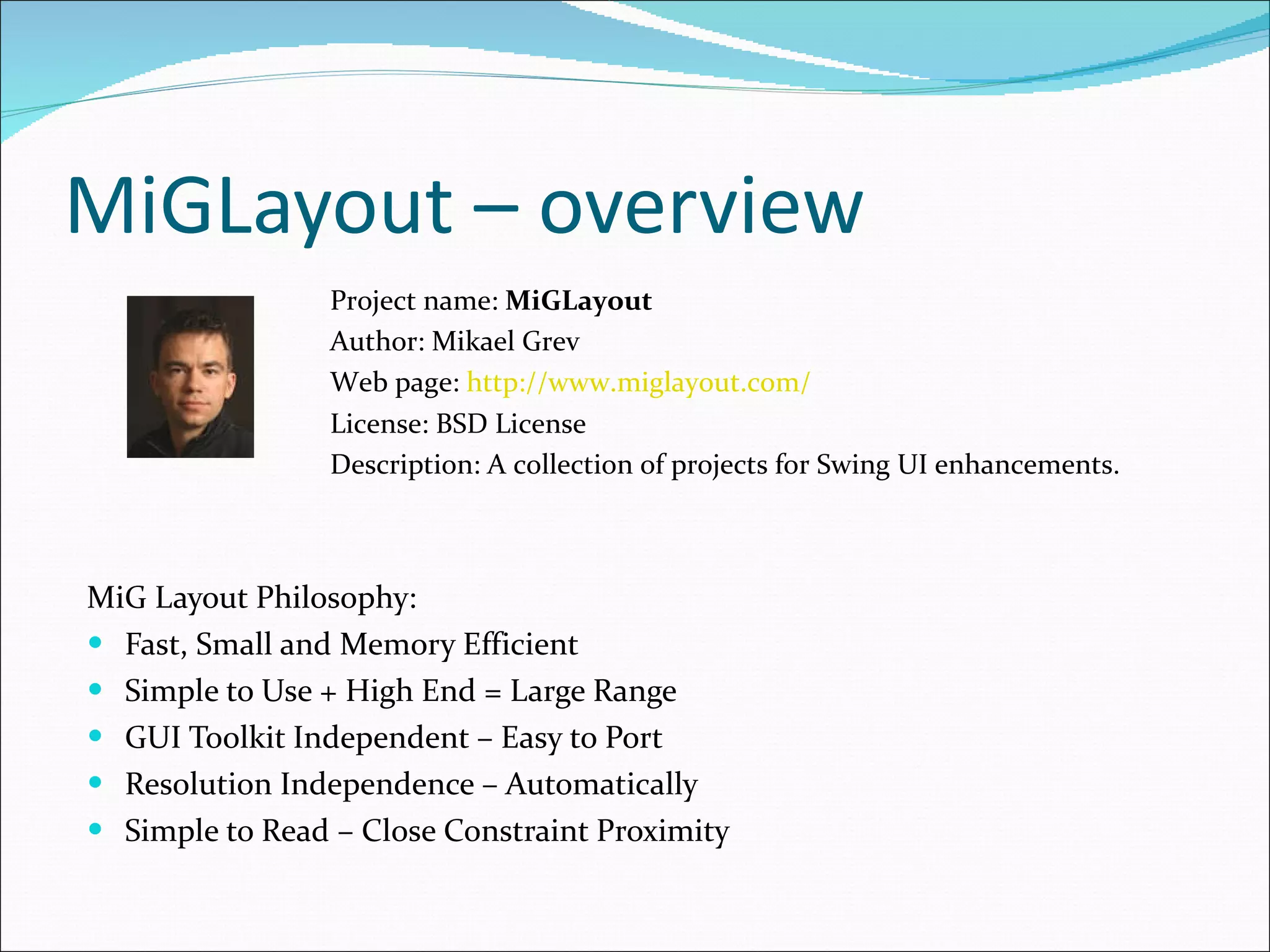 MiGLayout – overview MiG Layout Philosophy : Fast, Small and Memory Efficient Simple to Use + High End = Large Range GUI Toolkit Independent – Easy to Port Resolution Independence – Automatically Simple to Read – Close Constraint Proximit y Project name:  MiGLayout Author: Mikael Grev Web page:  http://www.miglayout.com/ License: BSD License  Description:  A collection of projects for Swing UI enhancements . 