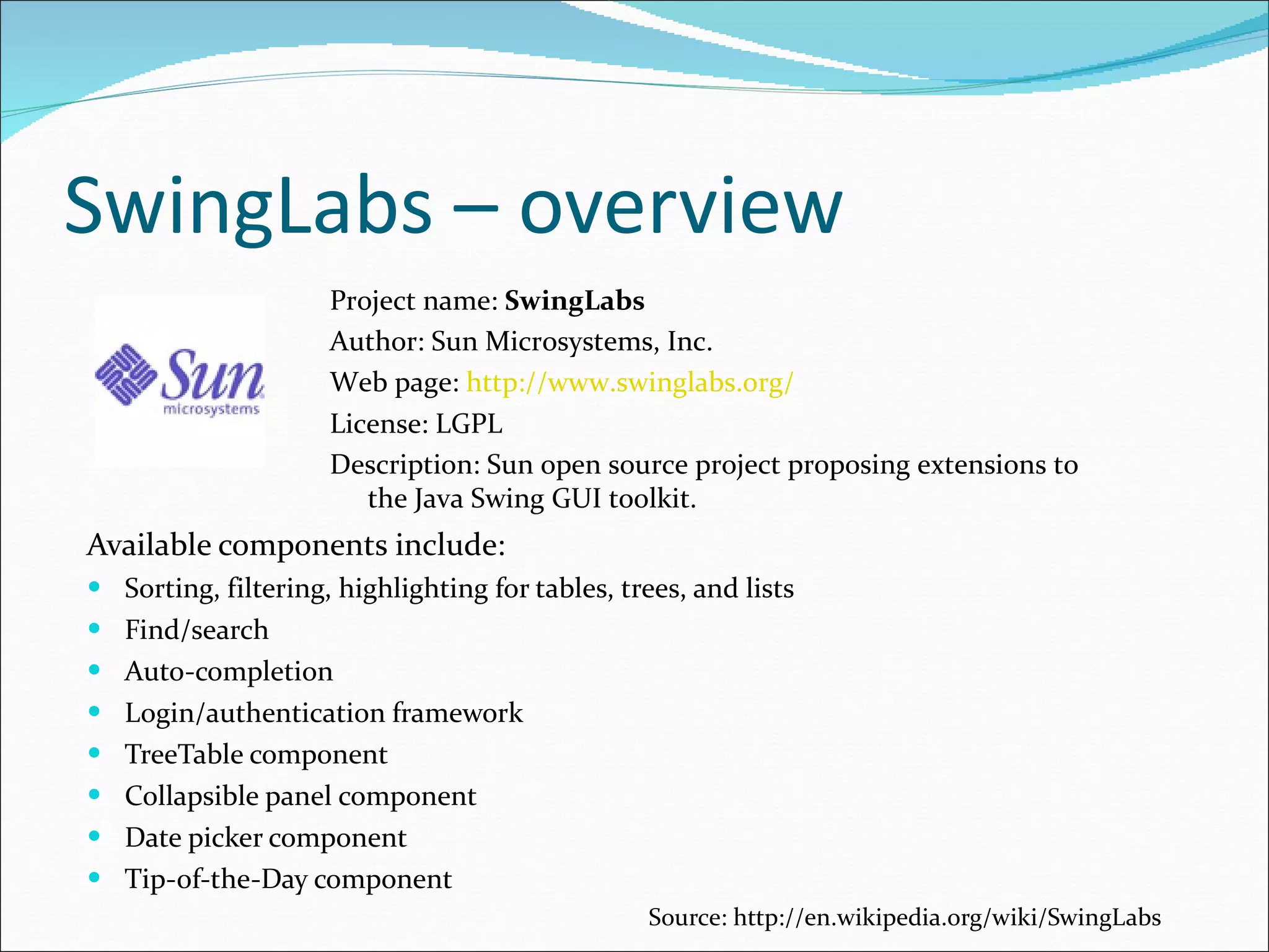 SwingLabs – overview Available components include : Sorting, filtering, highlighting for tables, trees, and lists Find/search Auto-completion Login/authentication framework TreeTable component Collapsible panel component Date picker component Tip-of-the-Day component Source:  http://en.wikipedia.org/wiki/SwingLabs Project name:  SwingLabs Author: Sun Microsystems, Inc. Web page:  http://www.swinglabs.org/ License: LGPL Description:  Sun  o pen source project proposing extensions to the Java Swing GUI toolkit . 