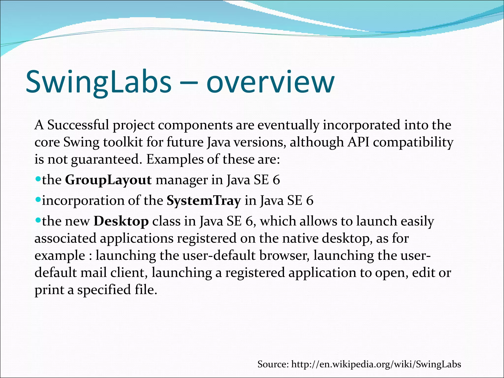 SwingLabs – overview A Successful project components are eventually incorporated into the core Swing toolkit for future Java versions, although API compatibility is not guaranteed. Examples of these are: the  GroupLayout  manager in Java SE 6 incorporation of the  SystemTray  in Java SE 6 the new  Desktop  class in Java SE 6, which allows to launch easily associated applications registered on the native desktop, as for example : launching the user-default browser, launching the user-default mail client, launching a registered application to open, edit or print a specified file. Source:  http://en.wikipedia.org/wiki/SwingLabs 