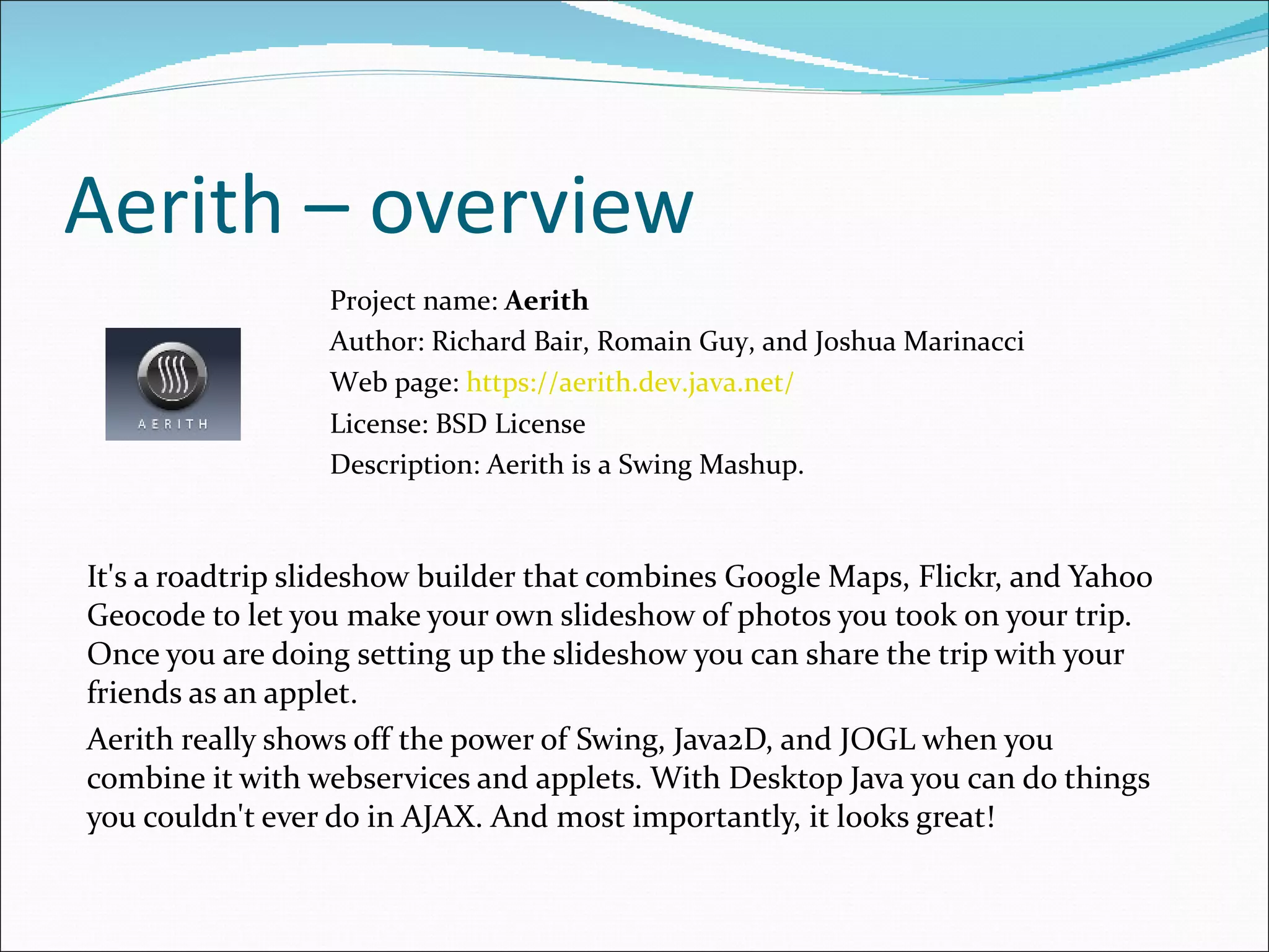 Aerith – overview It's a roadtrip slideshow builder that combines Google Maps, Flickr, and Yahoo Geocode to let you make your own slideshow of photos you took on your trip. Once you are doing setting up the slideshow you can share the trip with your friends as an applet. Aerith really shows off the power of Swing, Java2D, and JOGL when you combine it with webservices and applets. With Desktop Java you can do things you couldn't ever do in AJAX. And most importantly, it looks great! Project name:  Aerith Author:  Richard Bair, Romain Guy, and Joshua Marinacci Web page:  https://aerith.dev.java.net/ License: BSD License  Description:  Aerith is a Swing Mashup . 