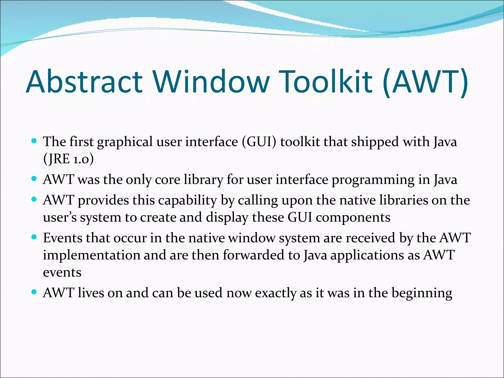 Abstract Window Toolkit (AWT) T he first graphical user interface (GUI) toolkit that shipped   with Java  (JRE 1.0) AWT was the only core library for user interface programming in Java AWT provides this capability   by calling upon the native libraries on the user’s system to create and   display   these GUI components Events that occur in the native window system are   received by the AWT implementation and are then forwarded to Java applications   as AWT events AWT lives on and can be used now exactly as it was in the beginning 