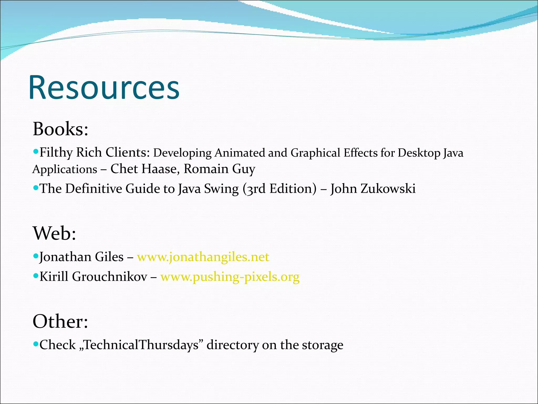 Resources Books: Filthy Rich Clients:  Developing Animated and Graphical Effects for Desktop Java Applications   – Chet Haase, Romain Guy The Definitive Guide to Java Swing  (3rd Edition) – John Zukowski Web: Jonathan Giles –  www.jonathangiles.net Kirill Grouchnikov –  www.pushing-pixels.org Other: Check „TechnicalThursdays” directory on the storage 