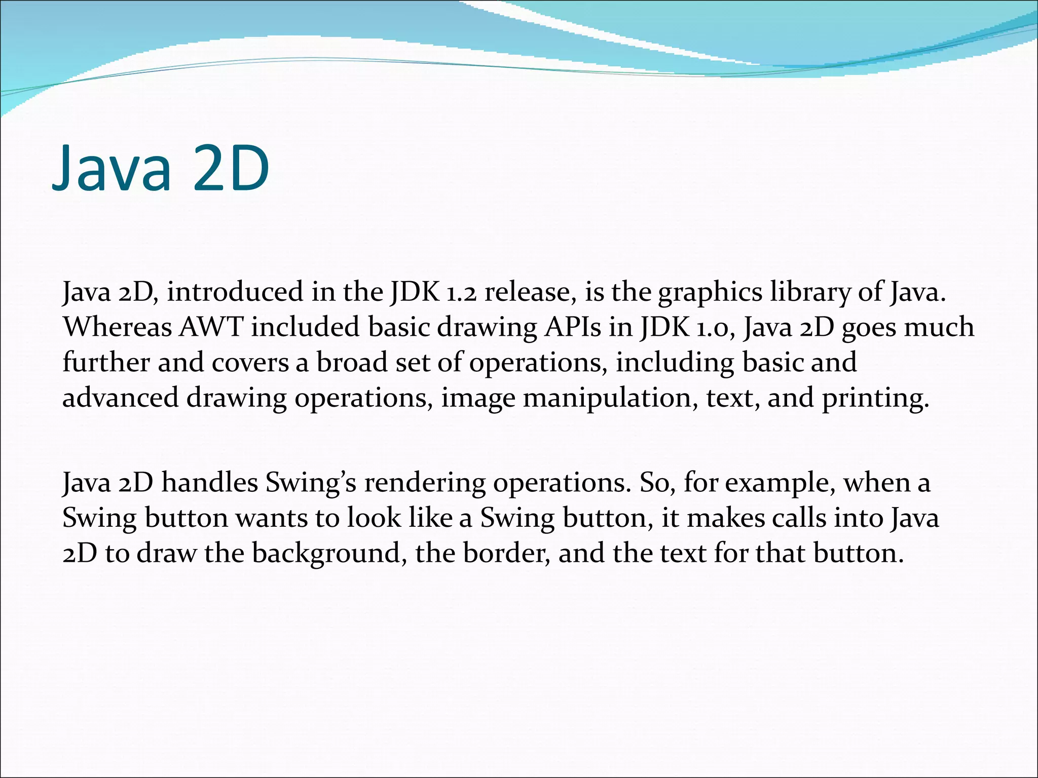Java 2D Java 2D, introduced in the JDK 1.2 release, is the graphics library of Java.   Whereas AWT included basic drawing APIs in JDK 1.0, Java 2D goes much further   and covers a broad set of operations, including basic and advanced drawing   operations, image manipulation, text, and printin g. Java 2D handles Swing’s   rendering operations. So, for example, when a Swing button wants to look like a   Swing button, it makes calls into Java 2D to draw the background, the border,   and the text for that button. 