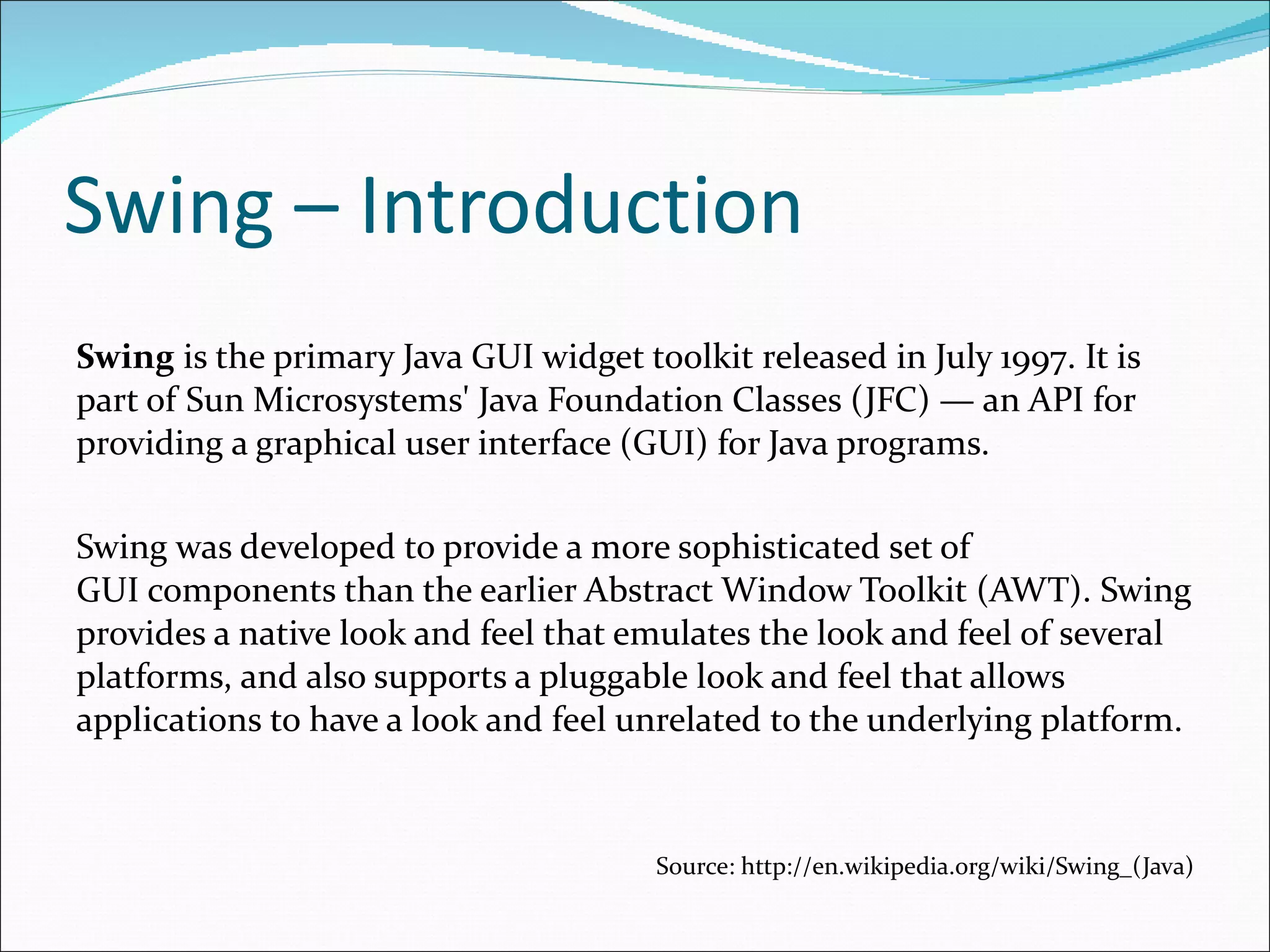 Swing – Introduction Swing  is the primary Java GUI widget toolkit  released in July 1997 . It is part of Sun Microsystems' Java Foundation Classes (JFC) — an API for providing a graphical user interface (GUI) for Java programs. Swing was developed to provide a more sophisticated set of GUI components than the earlier Abstract Window Toolkit  (AWT) . Swing provides a native look and feel that emulates the look and feel of several platforms, and also supports a pluggable look and feel that allows applications to have a look and feel unrelated to the underlying platform . Source: http://en.wikipedia.org/wiki/Swing_(Java) 