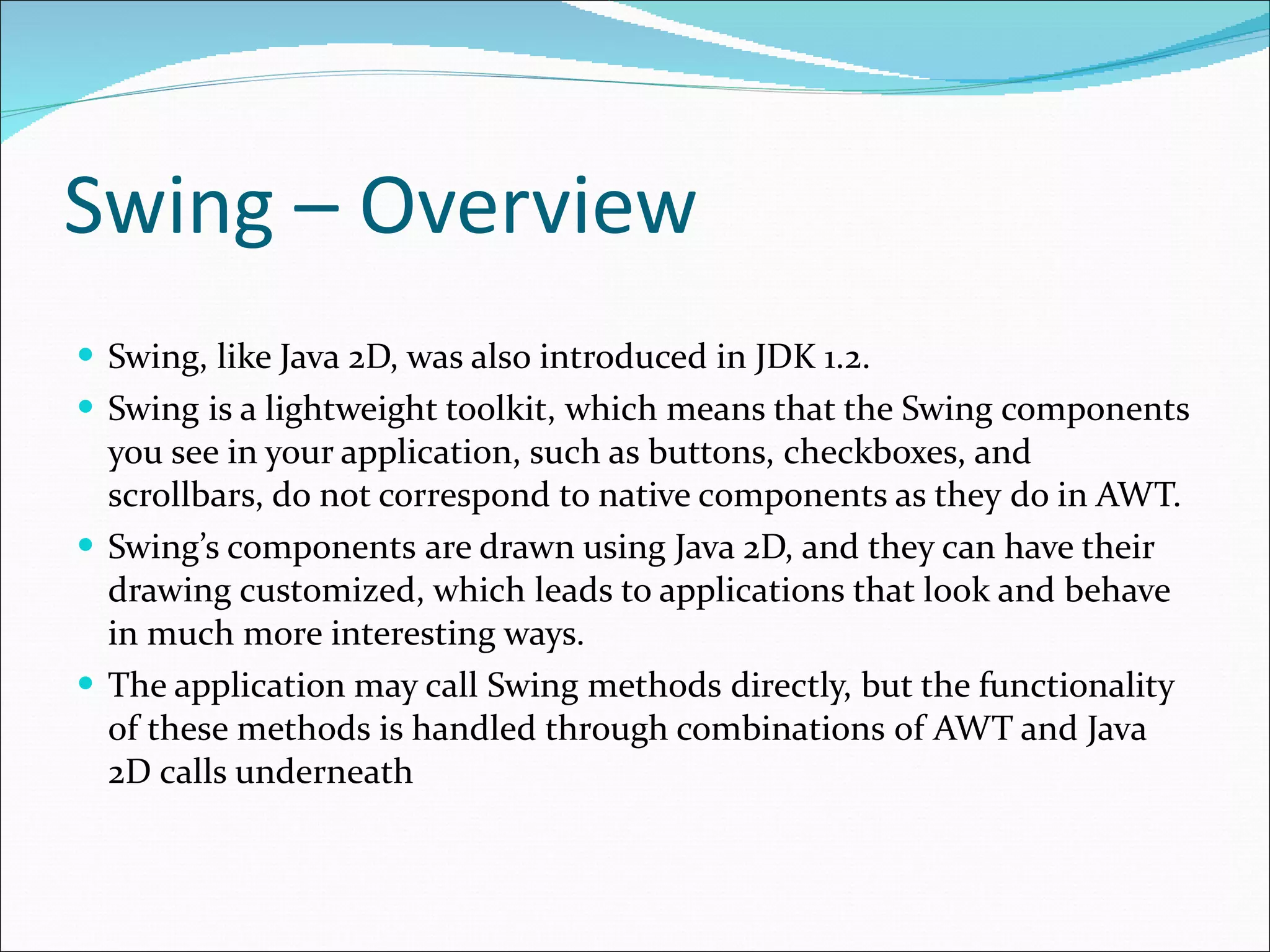 Swing – Overview Swing, like Java 2D, was also introduced in JDK 1.2. Swing is a lightweight toolkit,   which means that the Swing components you see in your application, such as buttons,   checkboxes, and scrollbars, do not correspond to native c o mponents as they   do in AWT.  Swing’s components   are drawn using Java 2D, and they can have their   drawing customized, which   leads to applications that look and behave in much more interesting ways. The application may call Swing methods   directly, but the functionality of these methods is handled through combinations   of AWT and Java 2D calls underneath 