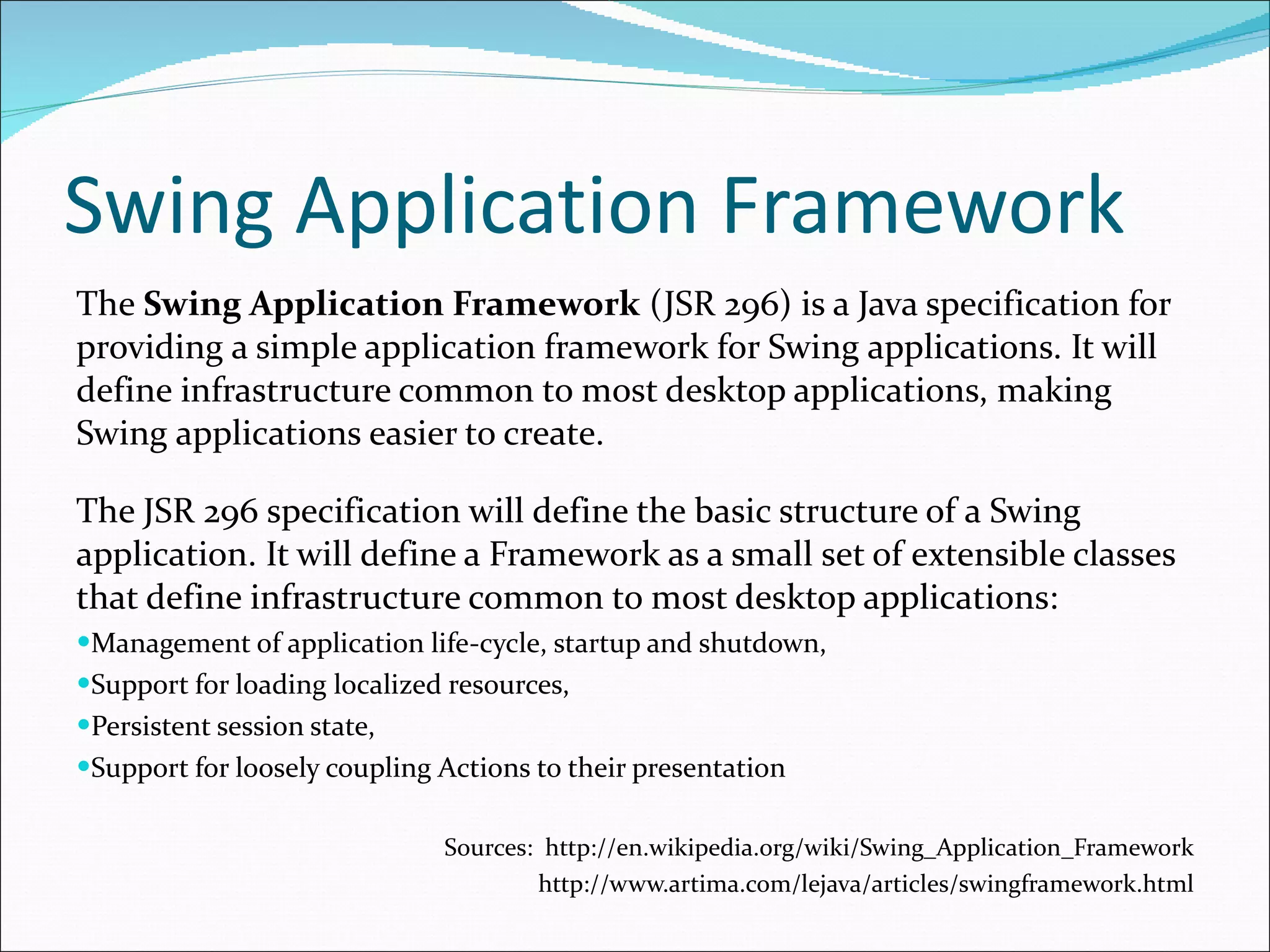 Swing Application Framework The  Swing Application Framework  (JSR 296) is a Java specification for providing a simple application framework for Swing applications. It will define infrastructure common to most desktop applications, making Swing applications easier to create. The JSR 296 specification will define the basic structure of a Swing application. It will define a Framework as a small set of extensible classes that define infrastructure common to most desktop applications: Management of application life-cycle, startup and shutdown, Support for loading localized resources, Persistent session state, Support for loosely coupling Actions to their presentation Sources:  http://en.wikipedia.org/wiki/Swing_Application_Framework http://www.artima.com/lejava/articles/swingframework.html 