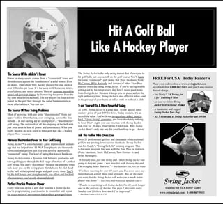 Hit A Golf Ball
                                                                                Like A Hockey Player
The Source Of An Athlete’s Power                                   The Swing Jacket is the only swing trainer that allows you to
                                                                   hit golf balls just as you will on the golf course. You’ll learn
Power in many sports comes from a “connected” torso and
                                                                   the same “connected” golf swing that Peter Jacobsen, Scott                 FREE For USA Today Reader s
shoulder turn against the foundation of a solid stance. Even
                                                                   McCarron, Billy Andrade and dozens of other Tour Pros                      Place your order online at www.swingjacket.com
on skates. That’s how NHL hockey players fire slap shots at
                                                                   practice every day using Swing Jacket. If you’re having trouble            or call toll-free 1-800-867-9411 and you’ll also receive
over 100 miles per hour. It’s the same with home run hitters,
                                                                   getting out to the range every day here’s more good news                   free-of-charge…
prizefighters, and tennis players. They all generate incredible
                                                                   from Swing Jacket. Because it keeps you on plane and on the
speed and power at impact by harnessing the power from the                                                                                    • Jim Hardy’s “A Swing for
                                                                   right path every time, Swing Jacket is also effective when used
big core muscles of the body. The top players on Tour deliver                                                                                   Life” Training Video
                                                                   in the privacy of your home or office with or without a club.
power to the golf ball through the same fundamentals as                                                                                       • An easy-to-follow Swing
these other athletes. You can too.
                                                                   Treat Yourself To A More Pow Sw
                                                                                               erful ing                                        Jacket Instructional Man al
                                                                                                                                                                        u
                                                                                                                                              • A handsome and rugged
The Source Of Your Sw Problems
                     ing                                           At $149, Swing Jacket is a great deal. At our special intro-
                                                                                                                                                Swing Jacket Tote Bag
                                                                   ductory price of just $99 for USA Today readers, it’s an
Most of us swing with our arms “disconnected” from our
                                                                   incredible value. And with our no-questions asked, money-                  • All 3 items and a Swing Jacket for just $99.00
upper bodies. Over the top, over swinging, across the line,
                                                                   back, “Great Swing” guarantee you have absolutely nothing
outside – in and casting are all examples of a “disconnected”
                                                                   to lose. That’s right, you can practice with Swing Jacket,
golf swing. The net result of all this slapping at the ball with
                                                                   risk-free for 30 days. Don’t delay. Order now. With Swing
just your arms is loss of power and consistency. What you
                                                                   Jacket, there’s only one way for your handicap to go…down!
really need to do is to learn to hit a golf ball like a hockey
player. Now you can.
                                                                   Ask The Golfer W Ow One
                                                                                   ho ns
Harness The Hidden Pow In Your Golf Sw
                      er              ing                          Over 35 professional golfers and thousands of recreational
                                                                   golfers are posting lower scores thanks to Swing Jacket
Swing Jacket™ is a revolutionary game improvement technol-
                                                                   and Jim Hardy’s “Swing for Life” training program. This
ogy that has helped over 30 PGA Tour players and thousands
                                                                   is the same program Jim uses with the Tour Pros he instructs
of recreational golfers just like you develop a powerful,
                                                                   (Peter Jacobsen, Scott McCarron, Tom Pernice Jr. and
“connected” swing. The kind of swing that lowers handicaps.
                                                                   Brian Henniger).
Swing Jacket creates a dynamic link between your arms and
                                                                   “It literally took just one swing and I knew Swing Jacket was
torso guiding you through the full range of motion of a perfect
                                                                   going to help my game. I now practice with it every day and
golf swing. You can’t “disconnect” because the patented torso
                                                                   I’m swinging better than ever. — Peter Jacobsen, 6 Time, PGA Tour Winner
                                                                                                  ”
rails keep you on the swing plane that delivers the club head
to the ball at the optimal angle and path every time. You’ll       “I’ve been teaching for over 10 years and I’ve never seen any-
hit the ball longer and straighter with less effort and the kind   thing that can deliver these kind of results. Buy all the clubs
of consistency you’ve only dreamed about!                          you want, but the Swing Jacket will make you a much better
                                                                   player way faster. — Ken Conroy, Head Professional, Springbank Links CC
                                                                                    ”
Perfect Practice Produces Power                                    “Thanks to practicing with Swing Jacket, I’m 40 yards longer
Every time you swing a golf club wearing a Swing Jacket,           and in the fairway off the tee. The guys I play with every                            Guiding You To A Better Game
you’re programming your muscles to remember and repeat             Sunday can’t believe how much I’ve improved!”                                    www.swingjacket.com 1-800-867-9411
the exact series of movements that produce great golf shots.       — Ben Moss, Former USGA HCP 22
 
