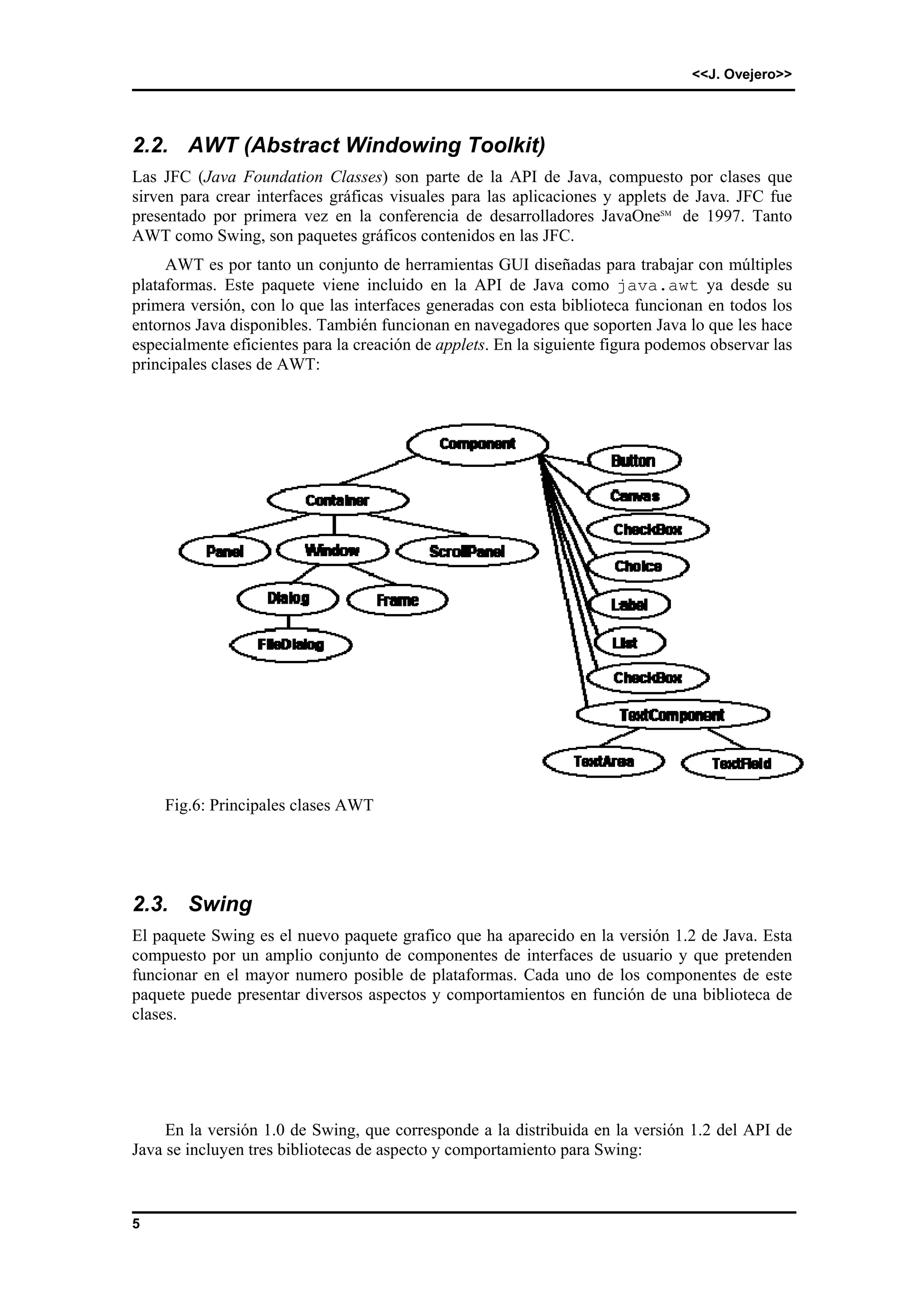 <<J. Ovejero>> 
2.2. AWT (Abstract Windowing Toolkit) 
Las JFC (Java Foundation Classes) son parte de la API de Java, compuesto por clases que 
sirven para crear interfaces gráficas visuales para las aplicaciones y applets de Java. JFC fue 
presentado por primera vez en la conferencia de desarrolladores JavaOneSM de 1997. Tanto 
AWT como Swing, son paquetes gráficos contenidos en las JFC. 
5 
AWT es por tanto un conjunto de herramientas GUI diseñadas para trabajar con múltiples 
plataformas. Este paquete viene incluido en la API de Java como java.awt ya desde su 
primera versión, con lo que las interfaces generadas con esta biblioteca funcionan en todos los 
entornos Java disponibles. También funcionan en navegadores que soporten Java lo que les hace 
especialmente eficientes para la creación de applets. En la siguiente figura podemos observar las 
principales clases de AWT: 
Fig.6: Principales clases AWT 
2.3. Swing 
El paquete Swing es el nuevo paquete grafico que ha aparecido en la versión 1.2 de Java. Esta 
compuesto por un amplio conjunto de componentes de interfaces de usuario y que pretenden 
funcionar en el mayor numero posible de plataformas. Cada uno de los componentes de este 
paquete puede presentar diversos aspectos y comportamientos en función de una biblioteca de 
clases. 
En la versión 1.0 de Swing, que corresponde a la distribuida en la versión 1.2 del API de 
Java se incluyen tres bibliotecas de aspecto y comportamiento para Swing: 
 