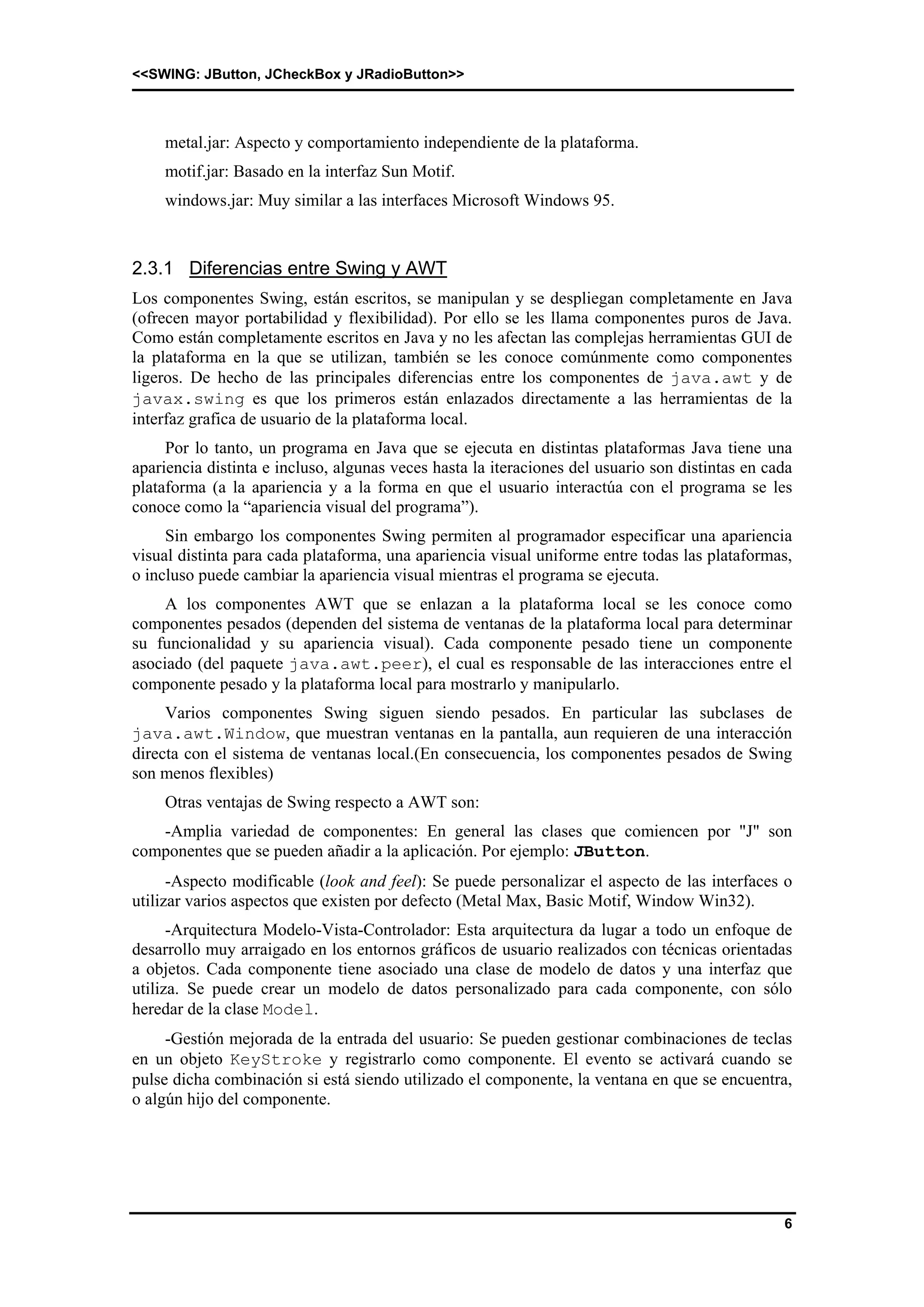 <<SWING: JButton, JCheckBox y JRadioButton>> 
6 
metal.jar: Aspecto y comportamiento independiente de la plataforma. 
motif.jar: Basado en la interfaz Sun Motif. 
windows.jar: Muy similar a las interfaces Microsoft Windows 95. 
2.3.1 Diferencias entre Swing y AWT 
Los componentes Swing, están escritos, se manipulan y se despliegan completamente en Java 
(ofrecen mayor portabilidad y flexibilidad). Por ello se les llama componentes puros de Java. 
Como están completamente escritos en Java y no les afectan las complejas herramientas GUI de 
la plataforma en la que se utilizan, también se les conoce comúnmente como componentes 
ligeros. De hecho de las principales diferencias entre los componentes de java.awt y de 
javax.swing es que los primeros están enlazados directamente a las herramientas de la 
interfaz grafica de usuario de la plataforma local. 
Por lo tanto, un programa en Java que se ejecuta en distintas plataformas Java tiene una 
apariencia distinta e incluso, algunas veces hasta la iteraciones del usuario son distintas en cada 
plataforma (a la apariencia y a la forma en que el usuario interactúa con el programa se les 
conoce como la “apariencia visual del programa”). 
Sin embargo los componentes Swing permiten al programador especificar una apariencia 
visual distinta para cada plataforma, una apariencia visual uniforme entre todas las plataformas, 
o incluso puede cambiar la apariencia visual mientras el programa se ejecuta. 
A los componentes AWT que se enlazan a la plataforma local se les conoce como 
componentes pesados (dependen del sistema de ventanas de la plataforma local para determinar 
su funcionalidad y su apariencia visual). Cada componente pesado tiene un componente 
asociado (del paquete java.awt.peer), el cual es responsable de las interacciones entre el 
componente pesado y la plataforma local para mostrarlo y manipularlo. 
Varios componentes Swing siguen siendo pesados. En particular las subclases de 
java.awt.Window, que muestran ventanas en la pantalla, aun requieren de una interacción 
directa con el sistema de ventanas local.(En consecuencia, los componentes pesados de Swing 
son menos flexibles) 
Otras ventajas de Swing respecto a AWT son: 
-Amplia variedad de componentes: En general las clases que comiencen por "J" son 
componentes que se pueden añadir a la aplicación. Por ejemplo: JButton. 
-Aspecto modificable (look and feel): Se puede personalizar el aspecto de las interfaces o 
utilizar varios aspectos que existen por defecto (Metal Max, Basic Motif, Window Win32). 
-Arquitectura Modelo-Vista-Controlador: Esta arquitectura da lugar a todo un enfoque de 
desarrollo muy arraigado en los entornos gráficos de usuario realizados con técnicas orientadas 
a objetos. Cada componente tiene asociado una clase de modelo de datos y una interfaz que 
utiliza. Se puede crear un modelo de datos personalizado para cada componente, con sólo 
heredar de la clase Model. 
-Gestión mejorada de la entrada del usuario: Se pueden gestionar combinaciones de teclas 
en un objeto KeyStroke y registrarlo como componente. El evento se activará cuando se 
pulse dicha combinación si está siendo utilizado el componente, la ventana en que se encuentra, 
o algún hijo del componente. 
 