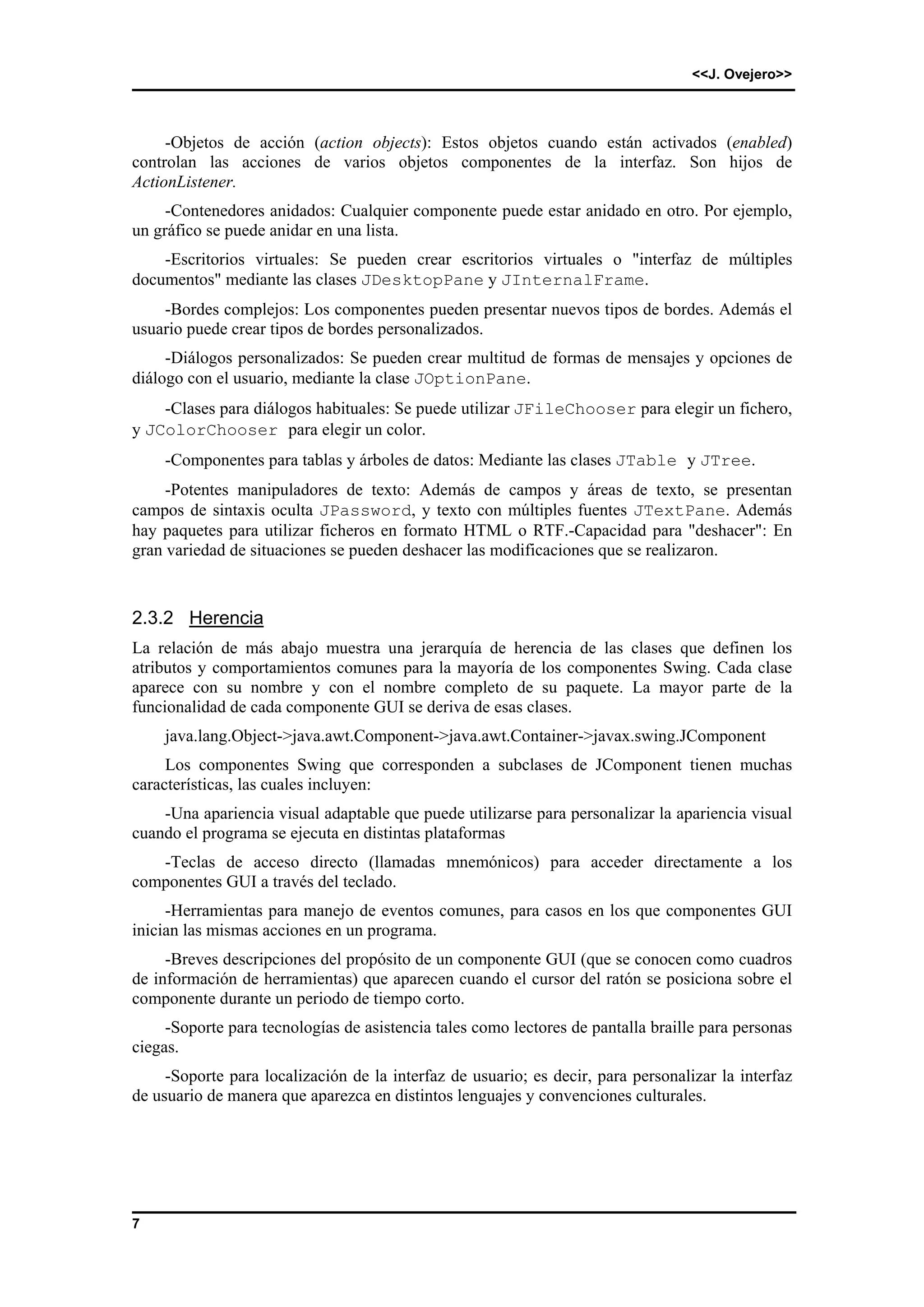 <<J. Ovejero>> 
7 
-Objetos de acción (action objects): Estos objetos cuando están activados (enabled) 
controlan las acciones de varios objetos componentes de la interfaz. Son hijos de 
ActionListener. 
-Contenedores anidados: Cualquier componente puede estar anidado en otro. Por ejemplo, 
un gráfico se puede anidar en una lista. 
-Escritorios virtuales: Se pueden crear escritorios virtuales o "interfaz de múltiples 
documentos" mediante las clases JDesktopPane y JInternalFrame. 
-Bordes complejos: Los componentes pueden presentar nuevos tipos de bordes. Además el 
usuario puede crear tipos de bordes personalizados. 
-Diálogos personalizados: Se pueden crear multitud de formas de mensajes y opciones de 
diálogo con el usuario, mediante la clase JOptionPane. 
-Clases para diálogos habituales: Se puede utilizar JFileChooser para elegir un fichero, 
y JColorChooser para elegir un color. 
-Componentes para tablas y árboles de datos: Mediante las clases JTable y JTree. 
-Potentes manipuladores de texto: Además de campos y áreas de texto, se presentan 
campos de sintaxis oculta JPassword, y texto con múltiples fuentes JTextPane. Además 
hay paquetes para utilizar ficheros en formato HTML o RTF.-Capacidad para "deshacer": En 
gran variedad de situaciones se pueden deshacer las modificaciones que se realizaron. 
2.3.2 Herencia 
La relación de más abajo muestra una jerarquía de herencia de las clases que definen los 
atributos y comportamientos comunes para la mayoría de los componentes Swing. Cada clase 
aparece con su nombre y con el nombre completo de su paquete. La mayor parte de la 
funcionalidad de cada componente GUI se deriva de esas clases. 
java.lang.Object->java.awt.Component->java.awt.Container->javax.swing.JComponent 
Los componentes Swing que corresponden a subclases de JComponent tienen muchas 
características, las cuales incluyen: 
-Una apariencia visual adaptable que puede utilizarse para personalizar la apariencia visual 
cuando el programa se ejecuta en distintas plataformas 
-Teclas de acceso directo (llamadas mnemónicos) para acceder directamente a los 
componentes GUI a través del teclado. 
-Herramientas para manejo de eventos comunes, para casos en los que componentes GUI 
inician las mismas acciones en un programa. 
-Breves descripciones del propósito de un componente GUI (que se conocen como cuadros 
de información de herramientas) que aparecen cuando el cursor del ratón se posiciona sobre el 
componente durante un periodo de tiempo corto. 
-Soporte para tecnologías de asistencia tales como lectores de pantalla braille para personas 
ciegas. 
-Soporte para localización de la interfaz de usuario; es decir, para personalizar la interfaz 
de usuario de manera que aparezca en distintos lenguajes y convenciones culturales. 
 