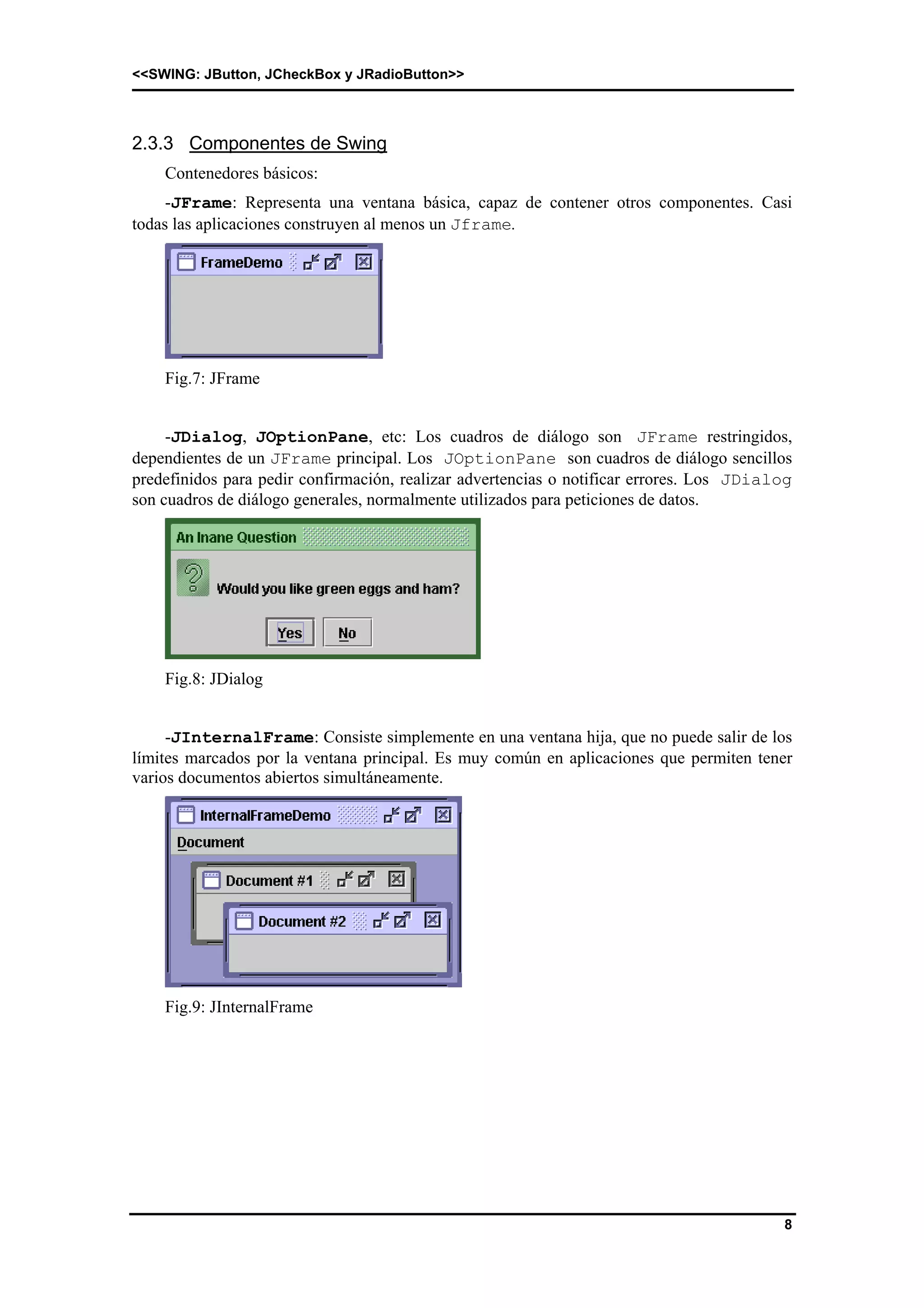 <<SWING: JButton, JCheckBox y JRadioButton>> 
8 
2.3.3 Componentes de Swing 
Contenedores básicos: 
-JFrame: Representa una ventana básica, capaz de contener otros componentes. Casi 
todas las aplicaciones construyen al menos un Jframe. 
Fig.7: JFrame 
-JDialog, JOptionPane, etc: Los cuadros de diálogo son JFrame restringidos, 
dependientes de un JFrame principal. Los JOptionPane son cuadros de diálogo sencillos 
predefinidos para pedir confirmación, realizar advertencias o notificar errores. Los JDialog 
son cuadros de diálogo generales, normalmente utilizados para peticiones de datos. 
Fig.8: JDialog 
-JInternalFrame: Consiste simplemente en una ventana hija, que no puede salir de los 
límites marcados por la ventana principal. Es muy común en aplicaciones que permiten tener 
varios documentos abiertos simultáneamente. 
Fig.9: JInternalFrame 
 