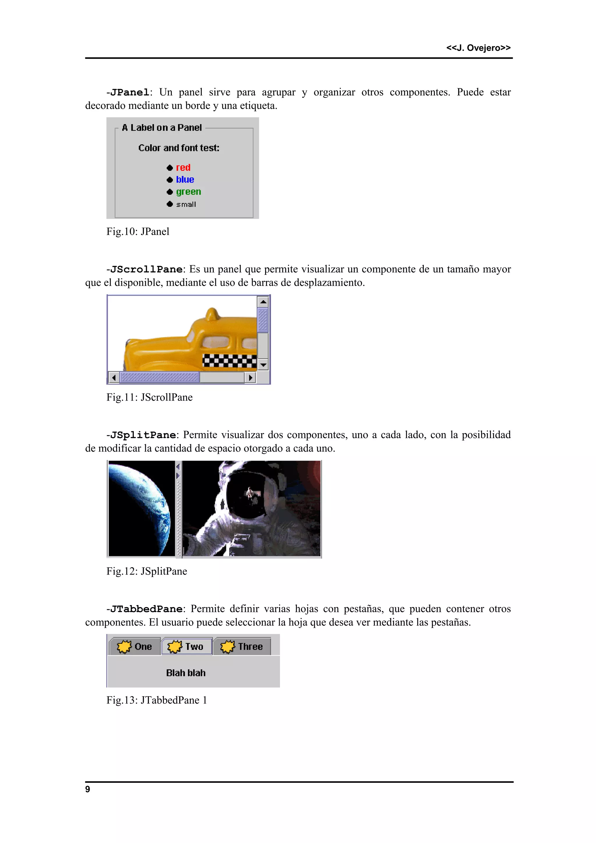 <<J. Ovejero>> 
9 
-JPanel: Un panel sirve para agrupar y organizar otros componentes. Puede estar 
decorado mediante un borde y una etiqueta. 
Fig.10: JPanel 
-JScrollPane: Es un panel que permite visualizar un componente de un tamaño mayor 
que el disponible, mediante el uso de barras de desplazamiento. 
Fig.11: JScrollPane 
-JSplitPane: Permite visualizar dos componentes, uno a cada lado, con la posibilidad 
de modificar la cantidad de espacio otorgado a cada uno. 
Fig.12: JSplitPane 
-JTabbedPane: Permite definir varias hojas con pestañas, que pueden contener otros 
componentes. El usuario puede seleccionar la hoja que desea ver mediante las pestañas. 
Fig.13: JTabbedPane 1 
 