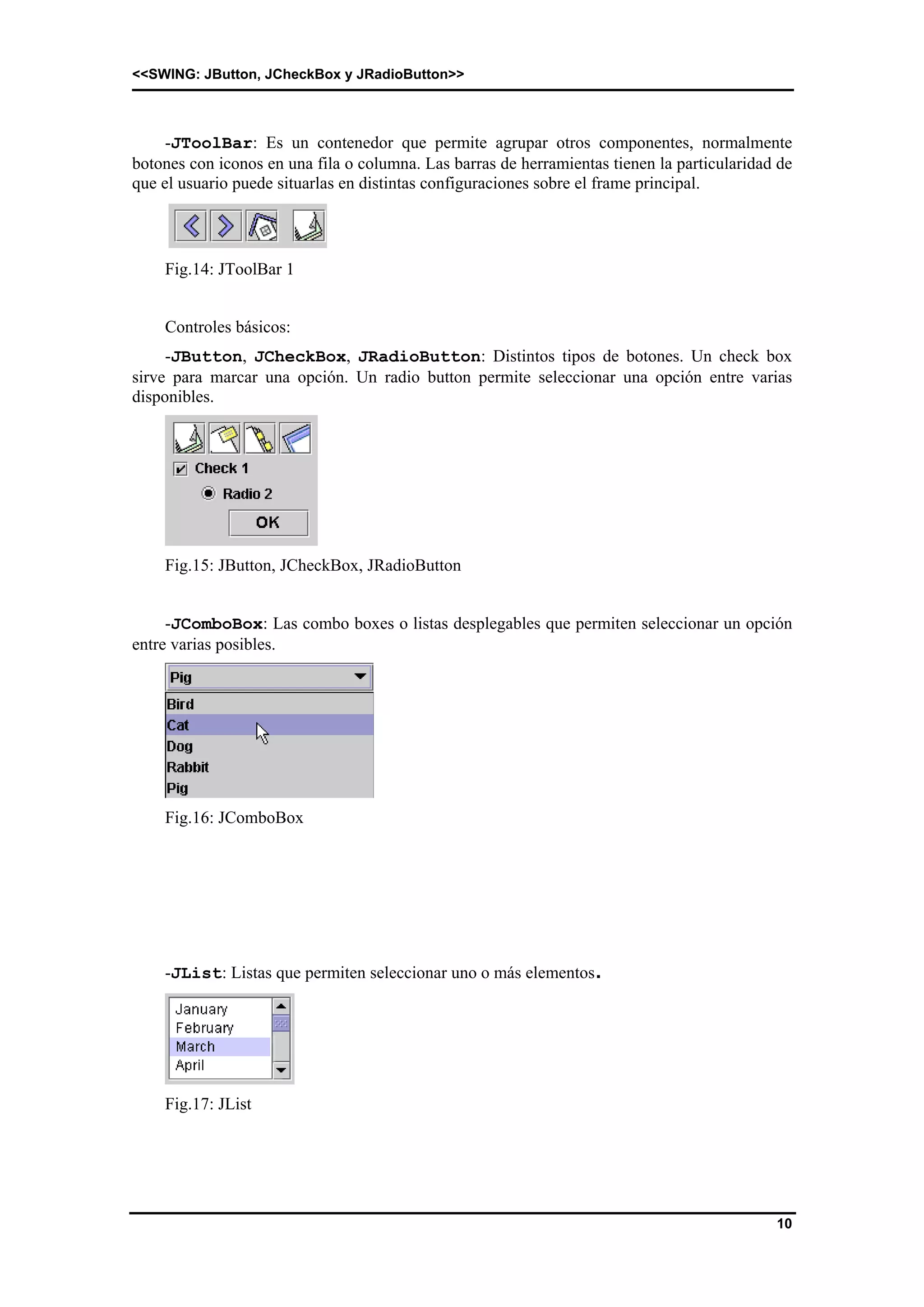 <<SWING: JButton, JCheckBox y JRadioButton>> 
-JToolBar: Es un contenedor que permite agrupar otros componentes, normalmente 
botones con iconos en una fila o columna. Las barras de herramientas tienen la particularidad de 
que el usuario puede situarlas en distintas configuraciones sobre el frame principal. 
10 
Fig.14: JToolBar 1 
Controles básicos: 
-JButton, JCheckBox, JRadioButton: Distintos tipos de botones. Un check box 
sirve para marcar una opción. Un radio button permite seleccionar una opción entre varias 
disponibles. 
Fig.15: JButton, JCheckBox, JRadioButton 
-JComboBox: Las combo boxes o listas desplegables que permiten seleccionar un opción 
entre varias posibles. 
Fig.16: JComboBox 
-JList: Listas que permiten seleccionar uno o más elementos. 
Fig.17: JList 
 