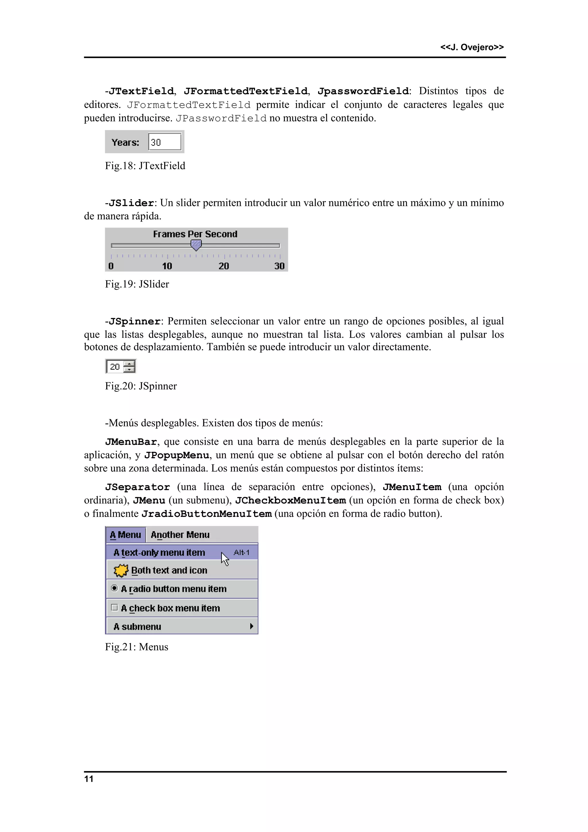 <<J. Ovejero>> 
11 
-JTextField, JFormattedTextField, JpasswordField: Distintos tipos de 
editores. JFormattedTextField permite indicar el conjunto de caracteres legales que 
pueden introducirse. JPasswordField no muestra el contenido. 
Fig.18: JTextField 
-JSlider: Un slider permiten introducir un valor numérico entre un máximo y un mínimo 
de manera rápida. 
Fig.19: JSlider 
-JSpinner: Permiten seleccionar un valor entre un rango de opciones posibles, al igual 
que las listas desplegables, aunque no muestran tal lista. Los valores cambian al pulsar los 
botones de desplazamiento. También se puede introducir un valor directamente. 
Fig.20: JSpinner 
-Menús desplegables. Existen dos tipos de menús: 
JMenuBar, que consiste en una barra de menús desplegables en la parte superior de la 
aplicación, y JPopupMenu, un menú que se obtiene al pulsar con el botón derecho del ratón 
sobre una zona determinada. Los menús están compuestos por distintos ítems: 
JSeparator (una línea de separación entre opciones), JMenuItem (una opción 
ordinaria), JMenu (un submenu), JCheckboxMenuItem (un opción en forma de check box) 
o finalmente JradioButtonMenuItem (una opción en forma de radio button). 
Fig.21: Menus 
 