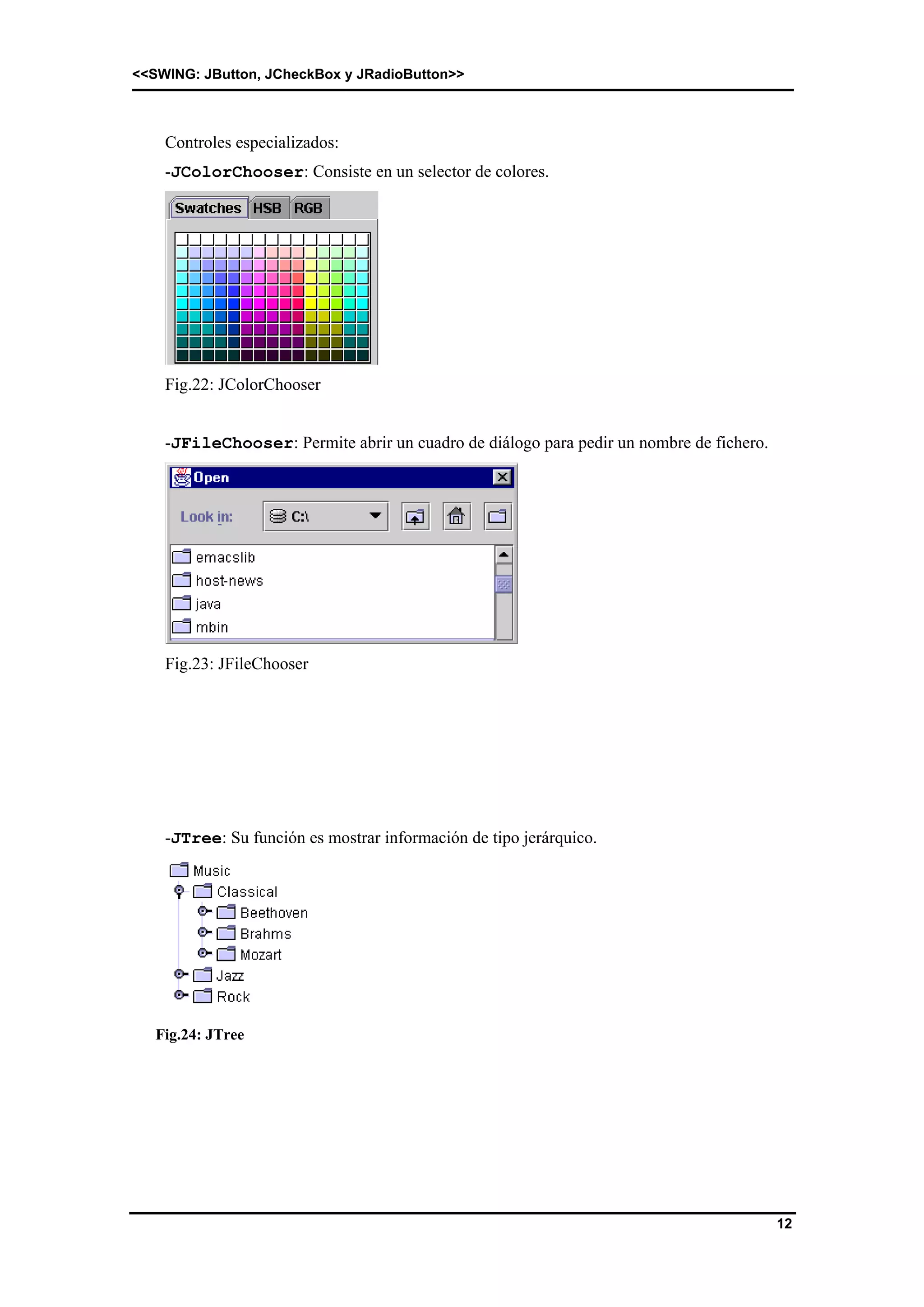 <<SWING: JButton, JCheckBox y JRadioButton>> 
12 
Controles especializados: 
-JColorChooser: Consiste en un selector de colores. 
Fig.22: JColorChooser 
-JFileChooser: Permite abrir un cuadro de diálogo para pedir un nombre de fichero. 
Fig.23: JFileChooser 
-JTree: Su función es mostrar información de tipo jerárquico. 
Fig.24: JTree 
 