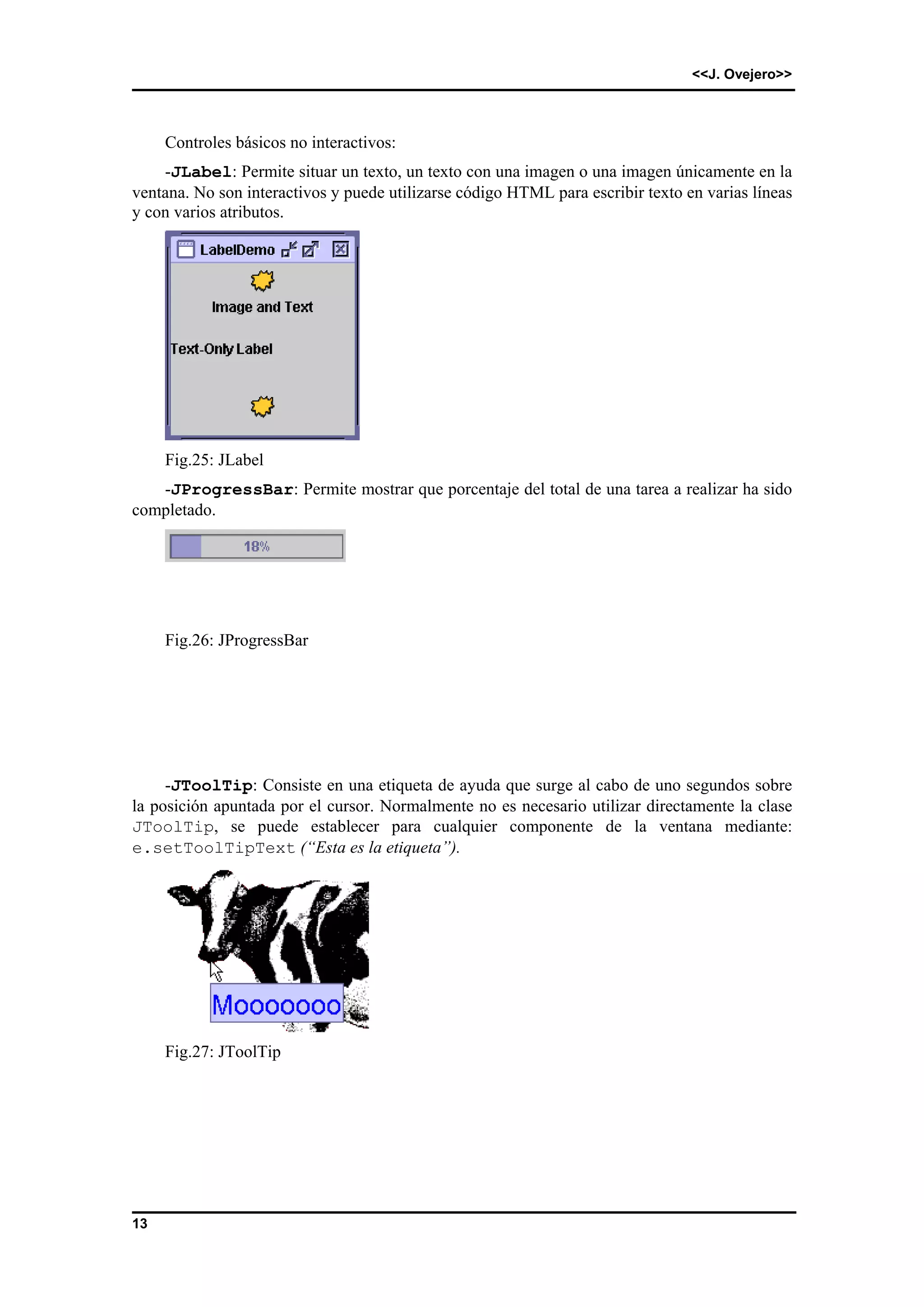 <<J. Ovejero>> 
13 
Controles básicos no interactivos: 
-JLabel: Permite situar un texto, un texto con una imagen o una imagen únicamente en la 
ventana. No son interactivos y puede utilizarse código HTML para escribir texto en varias líneas 
y con varios atributos. 
Fig.25: JLabel 
-JProgressBar: Permite mostrar que porcentaje del total de una tarea a realizar ha sido 
completado. 
Fig.26: JProgressBar 
-JToolTip: Consiste en una etiqueta de ayuda que surge al cabo de uno segundos sobre 
la posición apuntada por el cursor. Normalmente no es necesario utilizar directamente la clase 
JToolTip, se puede establecer para cualquier componente de la ventana mediante: 
e.setToolTipText (“Esta es la etiqueta”). 
Fig.27: JToolTip 
 