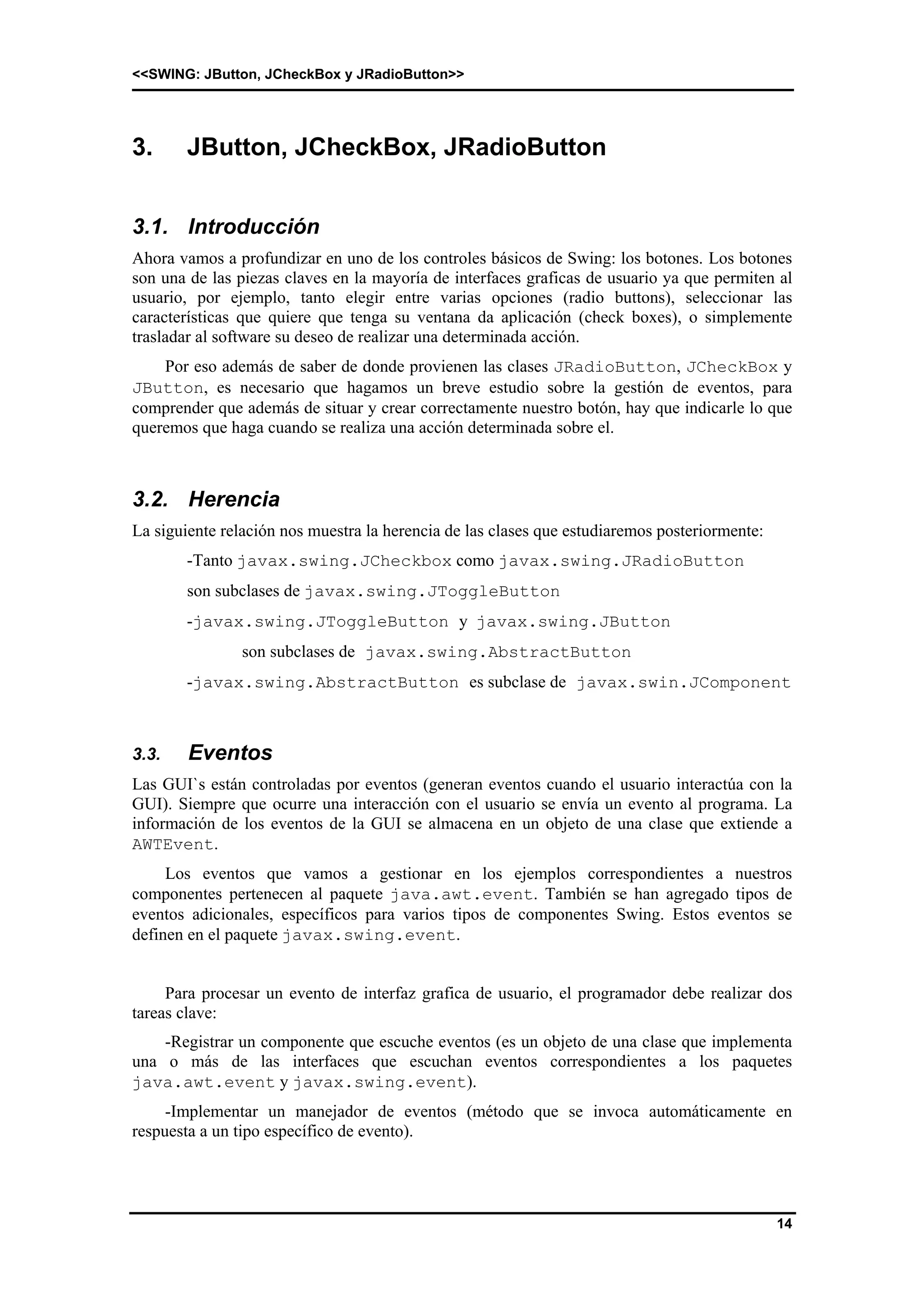 <<SWING: JButton, JCheckBox y JRadioButton>> 
14 
3. JButton, JCheckBox, JRadioButton 
3.1. Introducción 
Ahora vamos a profundizar en uno de los controles básicos de Swing: los botones. Los botones 
son una de las piezas claves en la mayoría de interfaces graficas de usuario ya que permiten al 
usuario, por ejemplo, tanto elegir entre varias opciones (radio buttons), seleccionar las 
características que quiere que tenga su ventana da aplicación (check boxes), o simplemente 
trasladar al software su deseo de realizar una determinada acción. 
Por eso además de saber de donde provienen las clases JRadioButton, JCheckBox y 
JButton, es necesario que hagamos un breve estudio sobre la gestión de eventos, para 
comprender que además de situar y crear correctamente nuestro botón, hay que indicarle lo que 
queremos que haga cuando se realiza una acción determinada sobre el. 
3.2. Herencia 
La siguiente relación nos muestra la herencia de las clases que estudiaremos posteriormente: 
-Tanto javax.swing.JCheckbox como javax.swing.JRadioButton 
son subclases de javax.swing.JToggleButton 
-javax.swing.JToggleButton y javax.swing.JButton 
son subclases de javax.swing.AbstractButton 
-javax.swing.AbstractButton es subclase de javax.swin.JComponent 
3.3. Eventos 
Las GUI`s están controladas por eventos (generan eventos cuando el usuario interactúa con la 
GUI). Siempre que ocurre una interacción con el usuario se envía un evento al programa. La 
información de los eventos de la GUI se almacena en un objeto de una clase que extiende a 
AWTEvent. 
Los eventos que vamos a gestionar en los ejemplos correspondientes a nuestros 
componentes pertenecen al paquete java.awt.event. También se han agregado tipos de 
eventos adicionales, específicos para varios tipos de componentes Swing. Estos eventos se 
definen en el paquete javax.swing.event. 
Para procesar un evento de interfaz grafica de usuario, el programador debe realizar dos 
tareas clave: 
-Registrar un componente que escuche eventos (es un objeto de una clase que implementa 
una o más de las interfaces que escuchan eventos correspondientes a los paquetes 
java.awt.event y javax.swing.event). 
-Implementar un manejador de eventos (método que se invoca automáticamente en 
respuesta a un tipo específico de evento). 
 