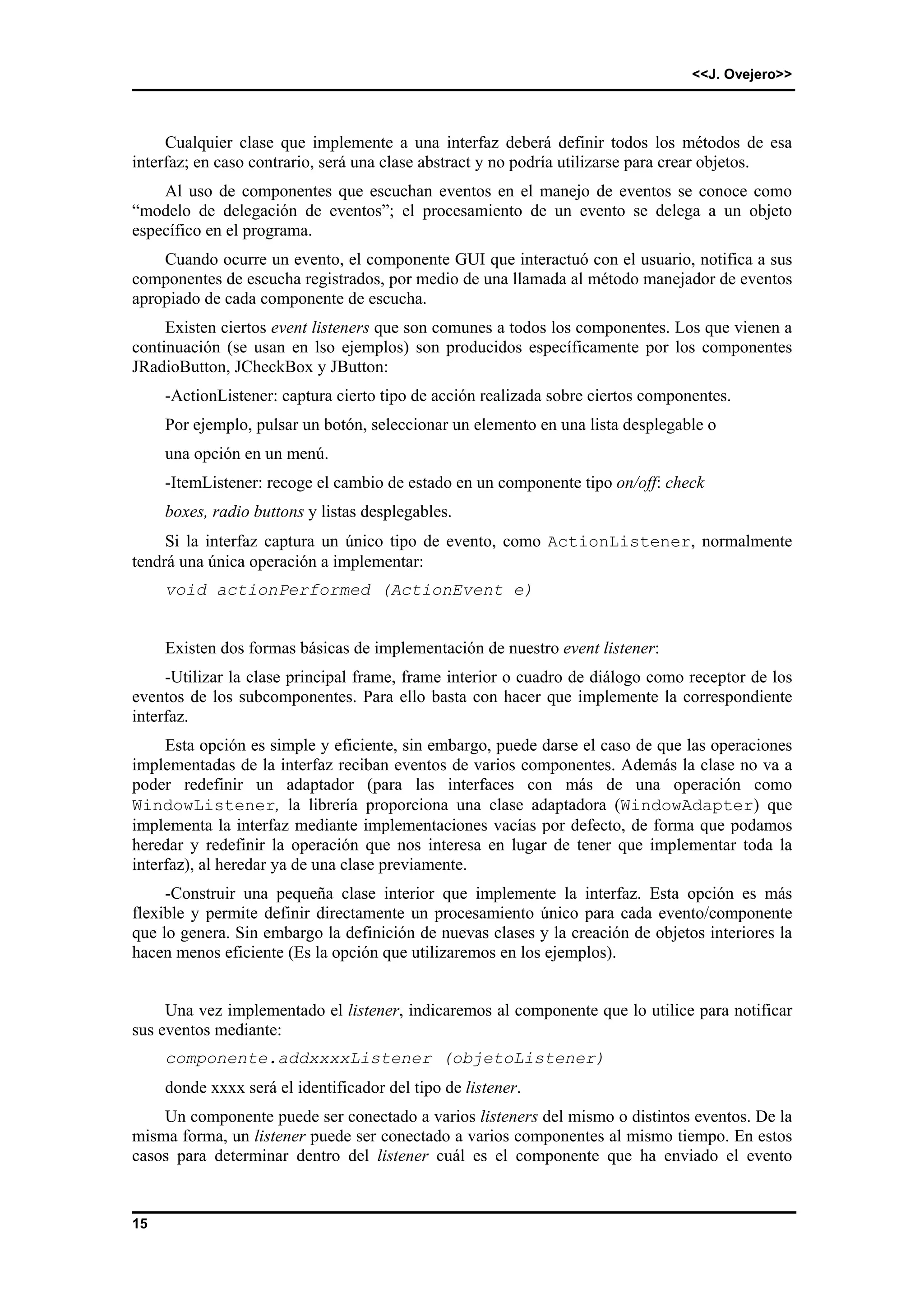 <<J. Ovejero>> 
15 
Cualquier clase que implemente a una interfaz deberá definir todos los métodos de esa 
interfaz; en caso contrario, será una clase abstract y no podría utilizarse para crear objetos. 
Al uso de componentes que escuchan eventos en el manejo de eventos se conoce como 
“modelo de delegación de eventos”; el procesamiento de un evento se delega a un objeto 
específico en el programa. 
Cuando ocurre un evento, el componente GUI que interactuó con el usuario, notifica a sus 
componentes de escucha registrados, por medio de una llamada al método manejador de eventos 
apropiado de cada componente de escucha. 
Existen ciertos event listeners que son comunes a todos los componentes. Los que vienen a 
continuación (se usan en lso ejemplos) son producidos específicamente por los componentes 
JRadioButton, JCheckBox y JButton: 
-ActionListener: captura cierto tipo de acción realizada sobre ciertos componentes. 
Por ejemplo, pulsar un botón, seleccionar un elemento en una lista desplegable o 
una opción en un menú. 
-ItemListener: recoge el cambio de estado en un componente tipo on/off: check 
boxes, radio buttons y listas desplegables. 
Si la interfaz captura un único tipo de evento, como ActionListener, normalmente 
tendrá una única operación a implementar: 
void actionPerformed (ActionEvent e) 
Existen dos formas básicas de implementación de nuestro event listener: 
-Utilizar la clase principal frame, frame interior o cuadro de diálogo como receptor de los 
eventos de los subcomponentes. Para ello basta con hacer que implemente la correspondiente 
interfaz. 
Esta opción es simple y eficiente, sin embargo, puede darse el caso de que las operaciones 
implementadas de la interfaz reciban eventos de varios componentes. Además la clase no va a 
poder redefinir un adaptador (para las interfaces con más de una operación como 
WindowListener, la librería proporciona una clase adaptadora (WindowAdapter) que 
implementa la interfaz mediante implementaciones vacías por defecto, de forma que podamos 
heredar y redefinir la operación que nos interesa en lugar de tener que implementar toda la 
interfaz), al heredar ya de una clase previamente. 
-Construir una pequeña clase interior que implemente la interfaz. Esta opción es más 
flexible y permite definir directamente un procesamiento único para cada evento/componente 
que lo genera. Sin embargo la definición de nuevas clases y la creación de objetos interiores la 
hacen menos eficiente (Es la opción que utilizaremos en los ejemplos). 
Una vez implementado el listener, indicaremos al componente que lo utilice para notificar 
sus eventos mediante: 
componente.addxxxxListener (objetoListener) 
donde xxxx será el identificador del tipo de listener. 
Un componente puede ser conectado a varios listeners del mismo o distintos eventos. De la 
misma forma, un listener puede ser conectado a varios componentes al mismo tiempo. En estos 
casos para determinar dentro del listener cuál es el componente que ha enviado el evento 
 