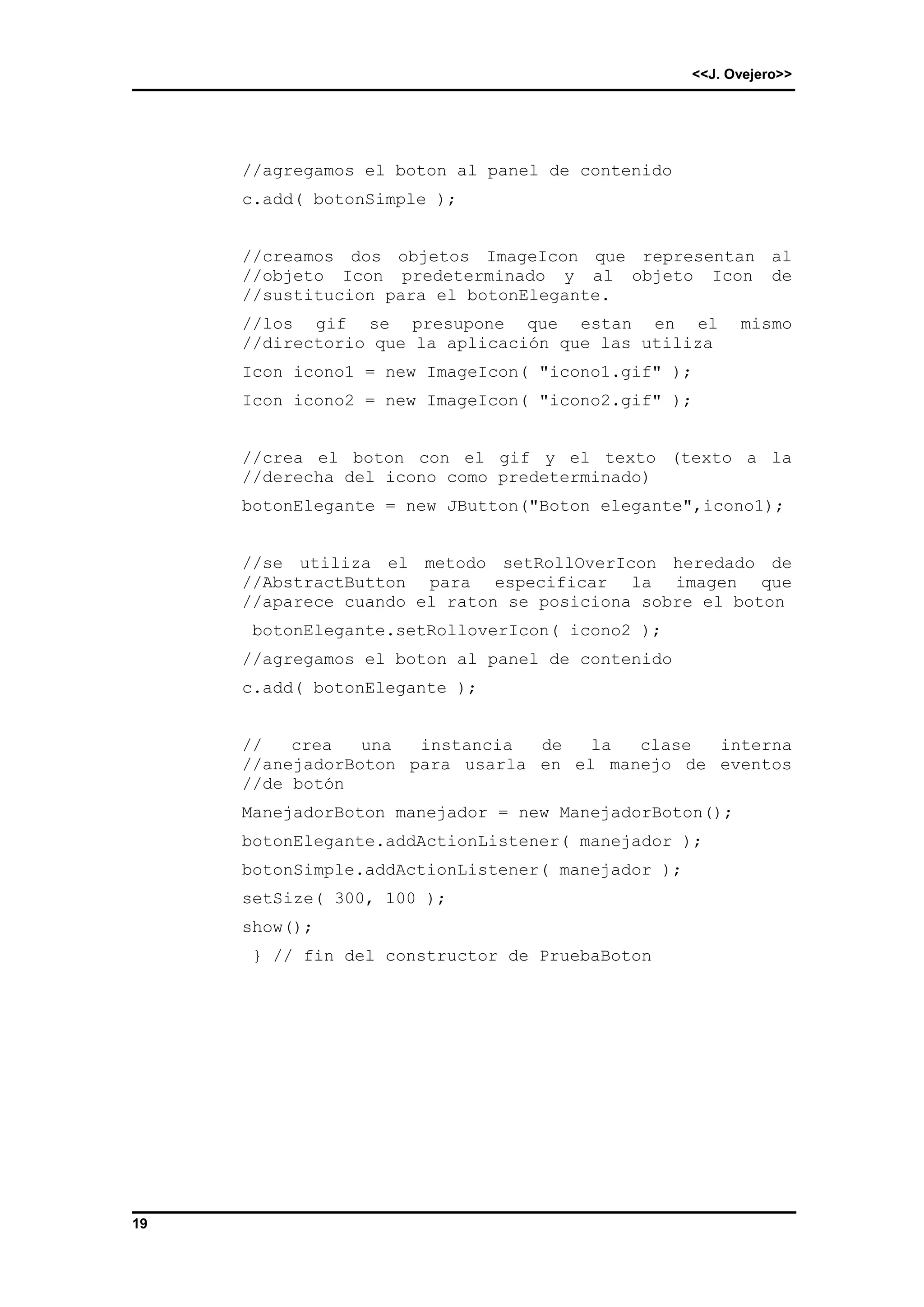 <<J. Ovejero>> 
19 
//agregamos el boton al panel de contenido 
c.add( botonSimple ); 
//creamos dos objetos ImageIcon que representan al 
//objeto Icon predeterminado y al objeto Icon de 
//sustitucion para el botonElegante. 
//los gif se presupone que estan en el mismo 
//directorio que la aplicación que las utiliza 
Icon icono1 = new ImageIcon( "icono1.gif" ); 
Icon icono2 = new ImageIcon( "icono2.gif" ); 
//crea el boton con el gif y el texto (texto a la 
//derecha del icono como predeterminado) 
botonElegante = new JButton("Boton elegante",icono1); 
//se utiliza el metodo setRollOverIcon heredado de 
//AbstractButton para especificar la imagen que 
//aparece cuando el raton se posiciona sobre el boton 
botonElegante.setRolloverIcon( icono2 ); 
//agregamos el boton al panel de contenido 
c.add( botonElegante ); 
// crea una instancia de la clase interna 
//anejadorBoton para usarla en el manejo de eventos 
//de botón 
ManejadorBoton manejador = new ManejadorBoton(); 
botonElegante.addActionListener( manejador ); 
botonSimple.addActionListener( manejador ); 
setSize( 300, 100 ); 
show(); 
} // fin del constructor de PruebaBoton 
 