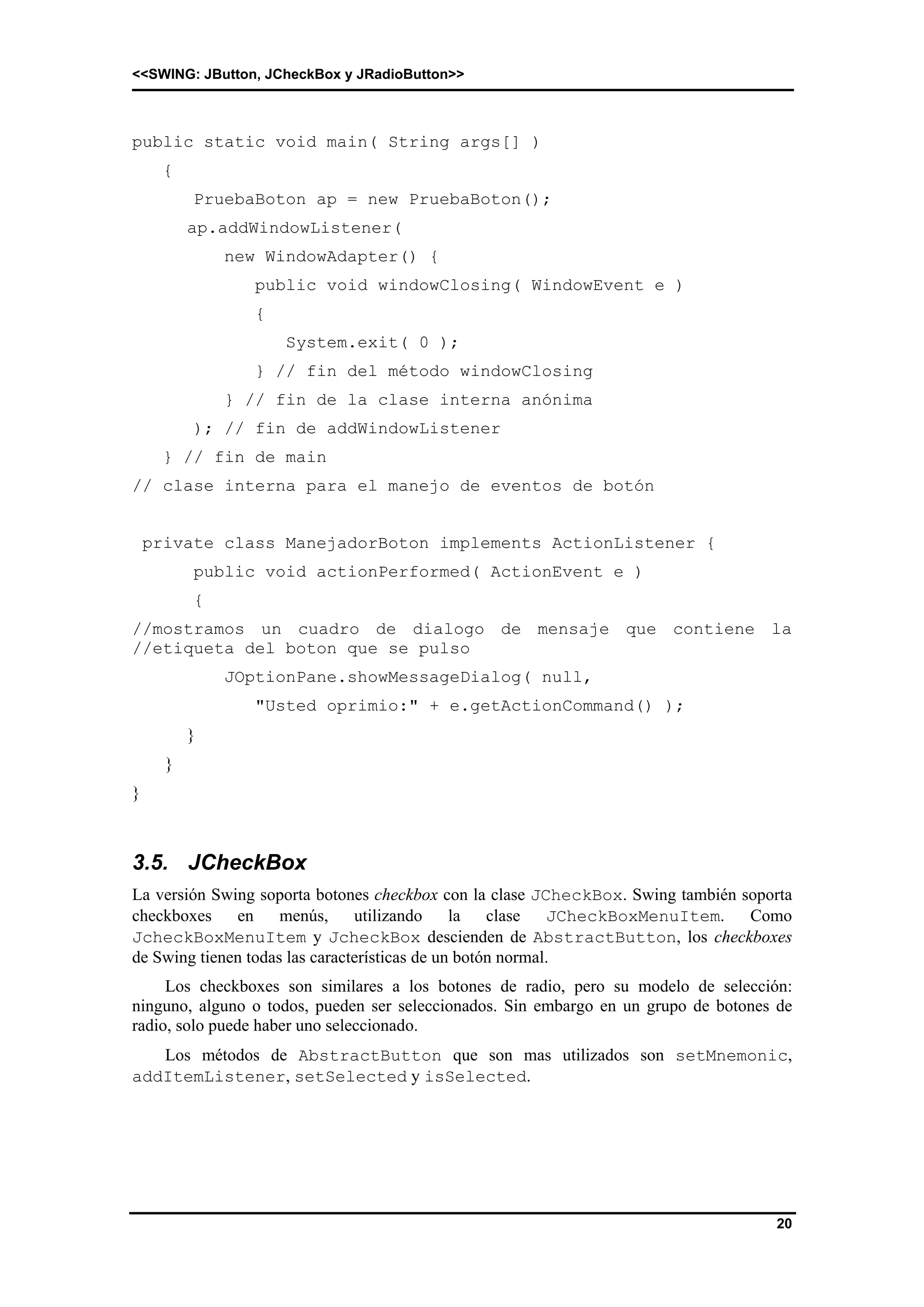 <<SWING: JButton, JCheckBox y JRadioButton>> 
20 
public static void main( String args[] ) 
{ 
PruebaBoton ap = new PruebaBoton(); 
ap.addWindowListener( 
new WindowAdapter() { 
public void windowClosing( WindowEvent e ) 
{ 
System.exit( 0 ); 
} // fin del método windowClosing 
} // fin de la clase interna anónima 
); // fin de addWindowListener 
} // fin de main 
// clase interna para el manejo de eventos de botón 
private class ManejadorBoton implements ActionListener { 
public void actionPerformed( ActionEvent e ) 
{ 
//mostramos un cuadro de dialogo de mensaje que contiene la 
//etiqueta del boton que se pulso 
JOptionPane.showMessageDialog( null, 
"Usted oprimio:" + e.getActionCommand() ); 
} 
} 
} 
3.5. JCheckBox 
La versión Swing soporta botones checkbox con la clase JCheckBox. Swing también soporta 
checkboxes en menús, utilizando la clase JCheckBoxMenuItem. Como 
JcheckBoxMenuItem y JcheckBox descienden de AbstractButton, los checkboxes 
de Swing tienen todas las características de un botón normal. 
Los checkboxes son similares a los botones de radio, pero su modelo de selección: 
ninguno, alguno o todos, pueden ser seleccionados. Sin embargo en un grupo de botones de 
radio, solo puede haber uno seleccionado. 
Los métodos de AbstractButton que son mas utilizados son setMnemonic, 
addItemListener, setSelected y isSelected. 
 