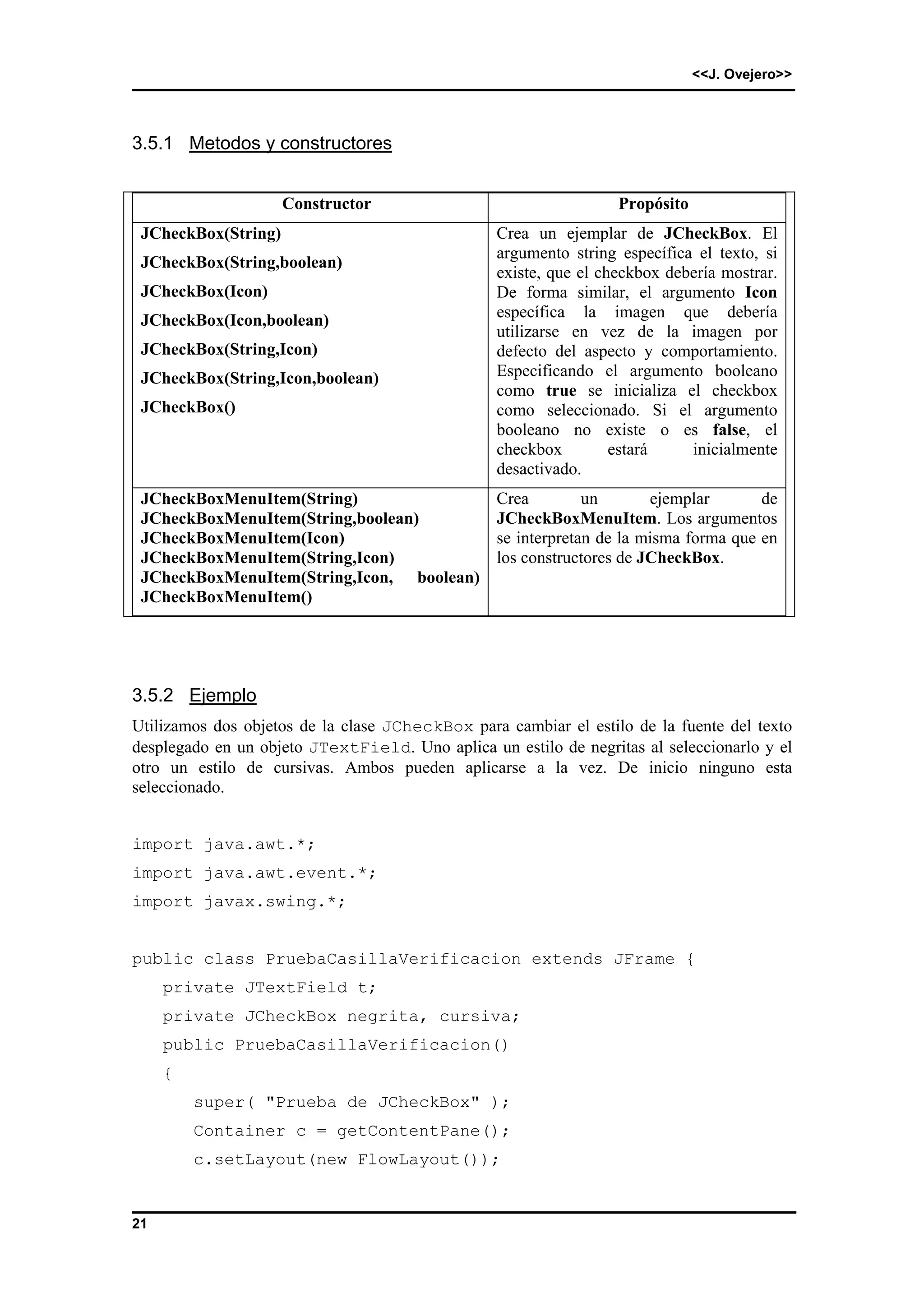 <<J. Ovejero>> 
3.5.1 Metodos y constructores 
21 
Constructor Propósito 
JCheckBox(String) 
JCheckBox(String,boolean) 
JCheckBox(Icon) 
JCheckBox(Icon,boolean) 
JCheckBox(String,Icon) 
JCheckBox(String,Icon,boolean) 
JCheckBox() 
Crea un ejemplar de JCheckBox. El 
argumento string específica el texto, si 
existe, que el checkbox debería mostrar. 
De forma similar, el argumento Icon 
específica la imagen que debería 
utilizarse en vez de la imagen por 
defecto del aspecto y comportamiento. 
Especificando el argumento booleano 
como true se inicializa el checkbox 
como seleccionado. Si el argumento 
booleano no existe o es false, el 
checkbox estará inicialmente 
desactivado. 
JCheckBoxMenuItem(String) 
JCheckBoxMenuItem(String,boolean) 
JCheckBoxMenuItem(Icon) 
JCheckBoxMenuItem(String,Icon) 
JCheckBoxMenuItem(String,Icon, boolean) 
JCheckBoxMenuItem() 
Crea un ejemplar de 
JCheckBoxMenuItem. Los argumentos 
se interpretan de la misma forma que en 
los constructores de JCheckBox. 
3.5.2 Ejemplo 
Utilizamos dos objetos de la clase JCheckBox para cambiar el estilo de la fuente del texto 
desplegado en un objeto JTextField. Uno aplica un estilo de negritas al seleccionarlo y el 
otro un estilo de cursivas. Ambos pueden aplicarse a la vez. De inicio ninguno esta 
seleccionado. 
import java.awt.*; 
import java.awt.event.*; 
import javax.swing.*; 
public class PruebaCasillaVerificacion extends JFrame { 
private JTextField t; 
private JCheckBox negrita, cursiva; 
public PruebaCasillaVerificacion() 
{ 
super( "Prueba de JCheckBox" ); 
Container c = getContentPane(); 
c.setLayout(new FlowLayout()); 
 