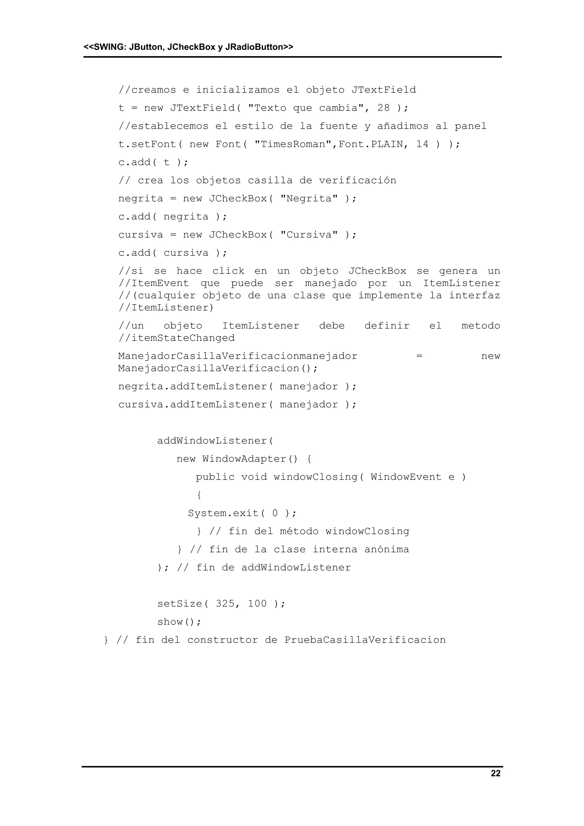 <<SWING: JButton, JCheckBox y JRadioButton>> 
//creamos e inicializamos el objeto JTextField 
t = new JTextField( "Texto que cambia", 28 ); 
//establecemos el estilo de la fuente y añadimos al panel 
t.setFont( new Font( "TimesRoman",Font.PLAIN, 14 ) ); 
c.add( t ); 
// crea los objetos casilla de verificación 
negrita = new JCheckBox( "Negrita" ); 
c.add( negrita ); 
cursiva = new JCheckBox( "Cursiva" ); 
c.add( cursiva ); 
//si se hace click en un objeto JCheckBox se genera un 
//ItemEvent que puede ser manejado por un ItemListener 
//(cualquier objeto de una clase que implemente la interfaz 
//ItemListener) 
//un objeto ItemListener debe definir el metodo 
//itemStateChanged 
ManejadorCasillaVerificacionmanejador = new 
ManejadorCasillaVerificacion(); 
negrita.addItemListener( manejador ); 
cursiva.addItemListener( manejador ); 
22 
addWindowListener( 
new WindowAdapter() { 
public void windowClosing( WindowEvent e ) 
{ 
System.exit( 0 ); 
} // fin del método windowClosing 
} // fin de la clase interna anónima 
); // fin de addWindowListener 
setSize( 325, 100 ); 
show(); 
} // fin del constructor de PruebaCasillaVerificacion 
 