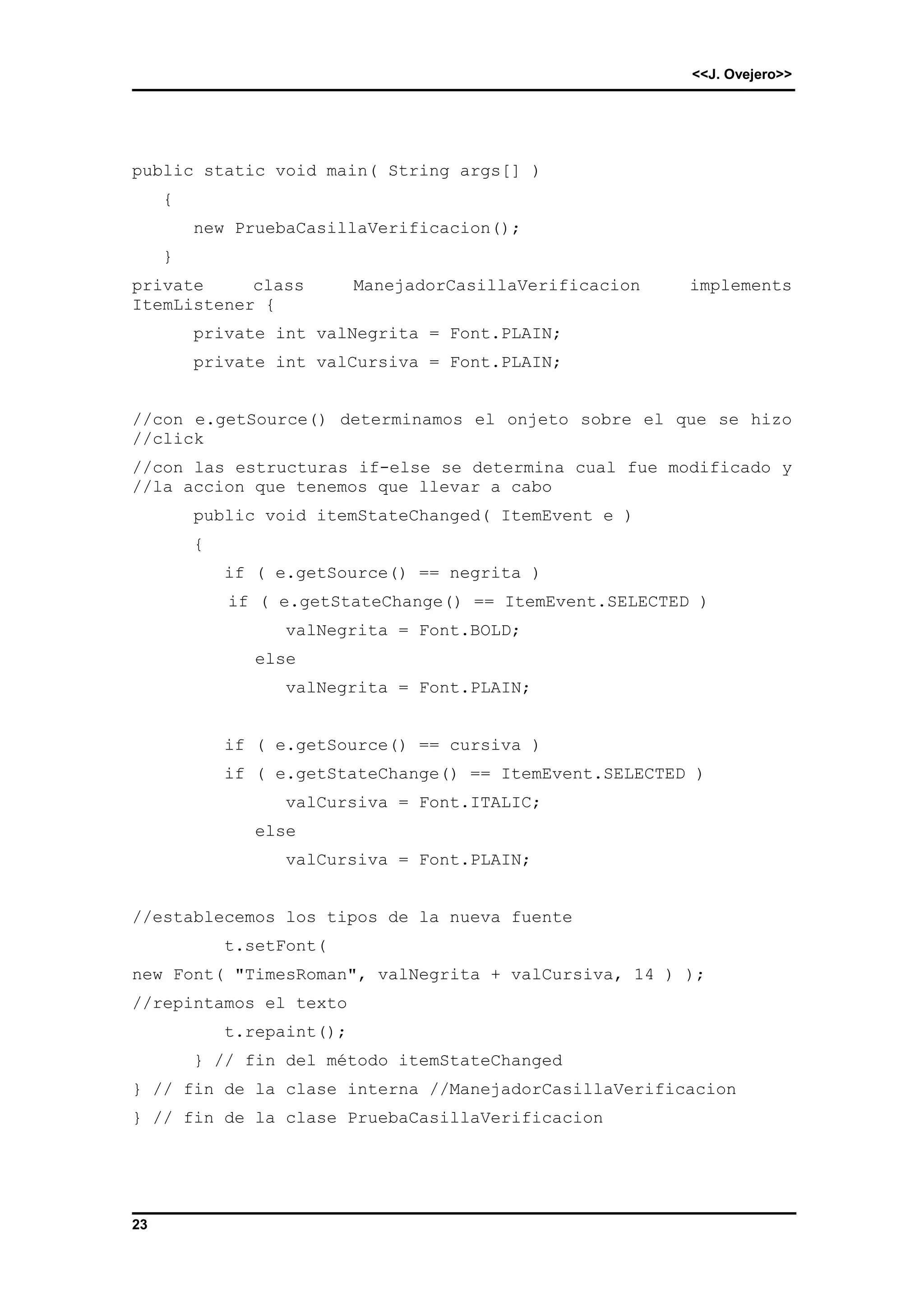 <<J. Ovejero>> 
public static void main( String args[] ) 
23 
{ 
new PruebaCasillaVerificacion(); 
} 
private class ManejadorCasillaVerificacion implements 
ItemListener { 
private int valNegrita = Font.PLAIN; 
private int valCursiva = Font.PLAIN; 
//con e.getSource() determinamos el onjeto sobre el que se hizo 
//click 
//con las estructuras if-else se determina cual fue modificado y 
//la accion que tenemos que llevar a cabo 
public void itemStateChanged( ItemEvent e ) 
{ 
if ( e.getSource() == negrita ) 
if ( e.getStateChange() == ItemEvent.SELECTED ) 
valNegrita = Font.BOLD; 
else 
valNegrita = Font.PLAIN; 
if ( e.getSource() == cursiva ) 
if ( e.getStateChange() == ItemEvent.SELECTED ) 
valCursiva = Font.ITALIC; 
else 
valCursiva = Font.PLAIN; 
//establecemos los tipos de la nueva fuente 
t.setFont( 
new Font( "TimesRoman", valNegrita + valCursiva, 14 ) ); 
//repintamos el texto 
t.repaint(); 
} // fin del método itemStateChanged 
} // fin de la clase interna //ManejadorCasillaVerificacion 
} // fin de la clase PruebaCasillaVerificacion 
 