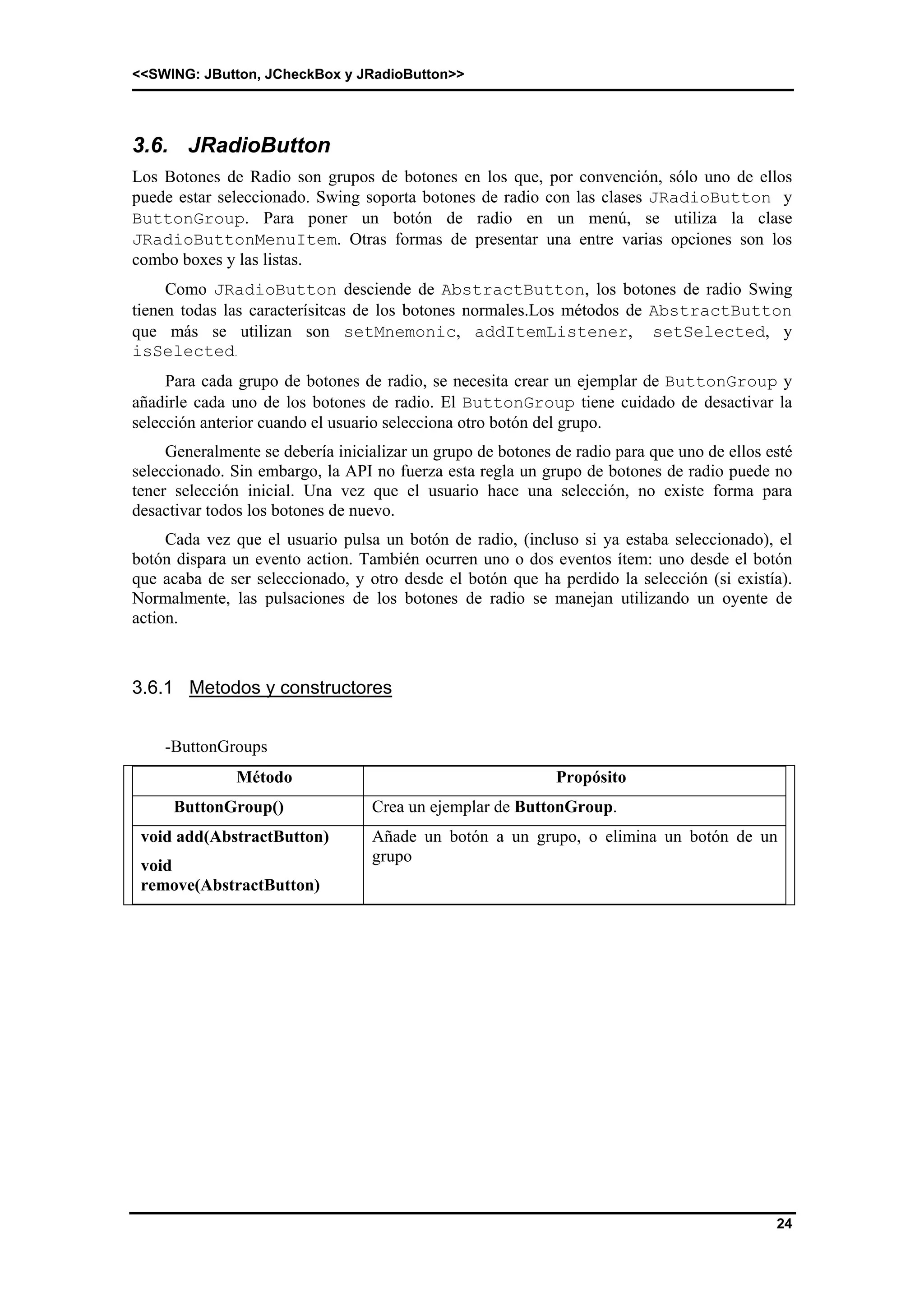 <<SWING: JButton, JCheckBox y JRadioButton>> 
3.6. JRadioButton 
Los Botones de Radio son grupos de botones en los que, por convención, sólo uno de ellos 
puede estar seleccionado. Swing soporta botones de radio con las clases JRadioButton y 
ButtonGroup. Para poner un botón de radio en un menú, se utiliza la clase 
JRadioButtonMenuItem. Otras formas de presentar una entre varias opciones son los 
combo boxes y las listas. 
Como JRadioButton desciende de AbstractButton, los botones de radio Swing 
tienen todas las caracterísitcas de los botones normales.Los métodos de AbstractButton 
que más se utilizan son setMnemonic, addItemListener, setSelected, y 
isSelected. 
Para cada grupo de botones de radio, se necesita crear un ejemplar de ButtonGroup y 
añadirle cada uno de los botones de radio. El ButtonGroup tiene cuidado de desactivar la 
selección anterior cuando el usuario selecciona otro botón del grupo. 
Generalmente se debería inicializar un grupo de botones de radio para que uno de ellos esté 
seleccionado. Sin embargo, la API no fuerza esta regla un grupo de botones de radio puede no 
tener selección inicial. Una vez que el usuario hace una selección, no existe forma para 
desactivar todos los botones de nuevo. 
Cada vez que el usuario pulsa un botón de radio, (incluso si ya estaba seleccionado), el 
botón dispara un evento action. También ocurren uno o dos eventos ítem: uno desde el botón 
que acaba de ser seleccionado, y otro desde el botón que ha perdido la selección (si existía). 
Normalmente, las pulsaciones de los botones de radio se manejan utilizando un oyente de 
action. 
24 
3.6.1 Metodos y constructores 
-ButtonGroups 
Método Propósito 
ButtonGroup() Crea un ejemplar de ButtonGroup. 
void add(AbstractButton) 
void 
remove(AbstractButton) 
Añade un botón a un grupo, o elimina un botón de un 
grupo 
 