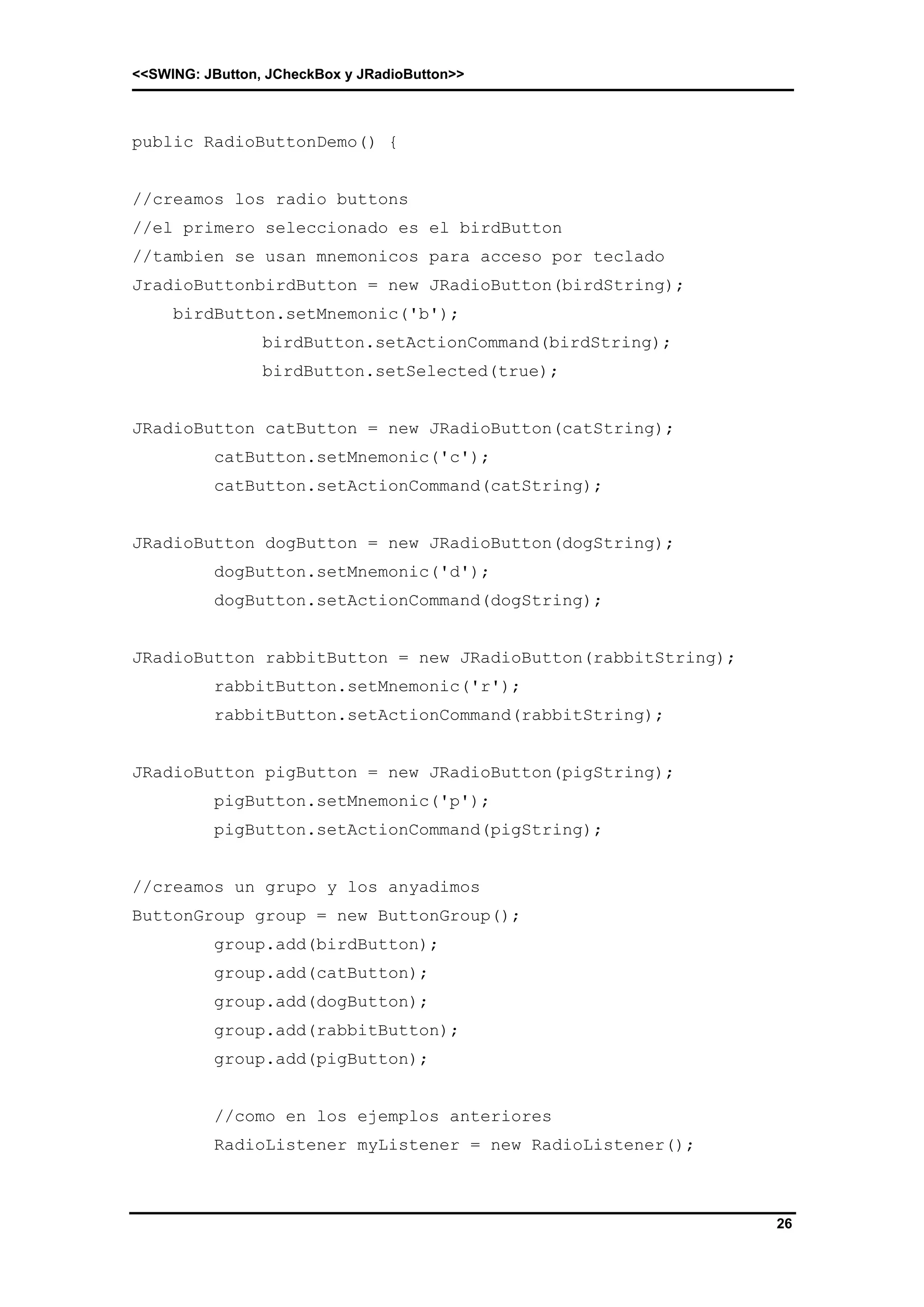 <<SWING: JButton, JCheckBox y JRadioButton>> 
26 
public RadioButtonDemo() { 
//creamos los radio buttons 
//el primero seleccionado es el birdButton 
//tambien se usan mnemonicos para acceso por teclado 
JradioButtonbirdButton = new JRadioButton(birdString); 
birdButton.setMnemonic('b'); 
birdButton.setActionCommand(birdString); 
birdButton.setSelected(true); 
JRadioButton catButton = new JRadioButton(catString); 
catButton.setMnemonic('c'); 
catButton.setActionCommand(catString); 
JRadioButton dogButton = new JRadioButton(dogString); 
dogButton.setMnemonic('d'); 
dogButton.setActionCommand(dogString); 
JRadioButton rabbitButton = new JRadioButton(rabbitString); 
rabbitButton.setMnemonic('r'); 
rabbitButton.setActionCommand(rabbitString); 
JRadioButton pigButton = new JRadioButton(pigString); 
pigButton.setMnemonic('p'); 
pigButton.setActionCommand(pigString); 
//creamos un grupo y los anyadimos 
ButtonGroup group = new ButtonGroup(); 
group.add(birdButton); 
group.add(catButton); 
group.add(dogButton); 
group.add(rabbitButton); 
group.add(pigButton); 
//como en los ejemplos anteriores 
RadioListener myListener = new RadioListener(); 
 