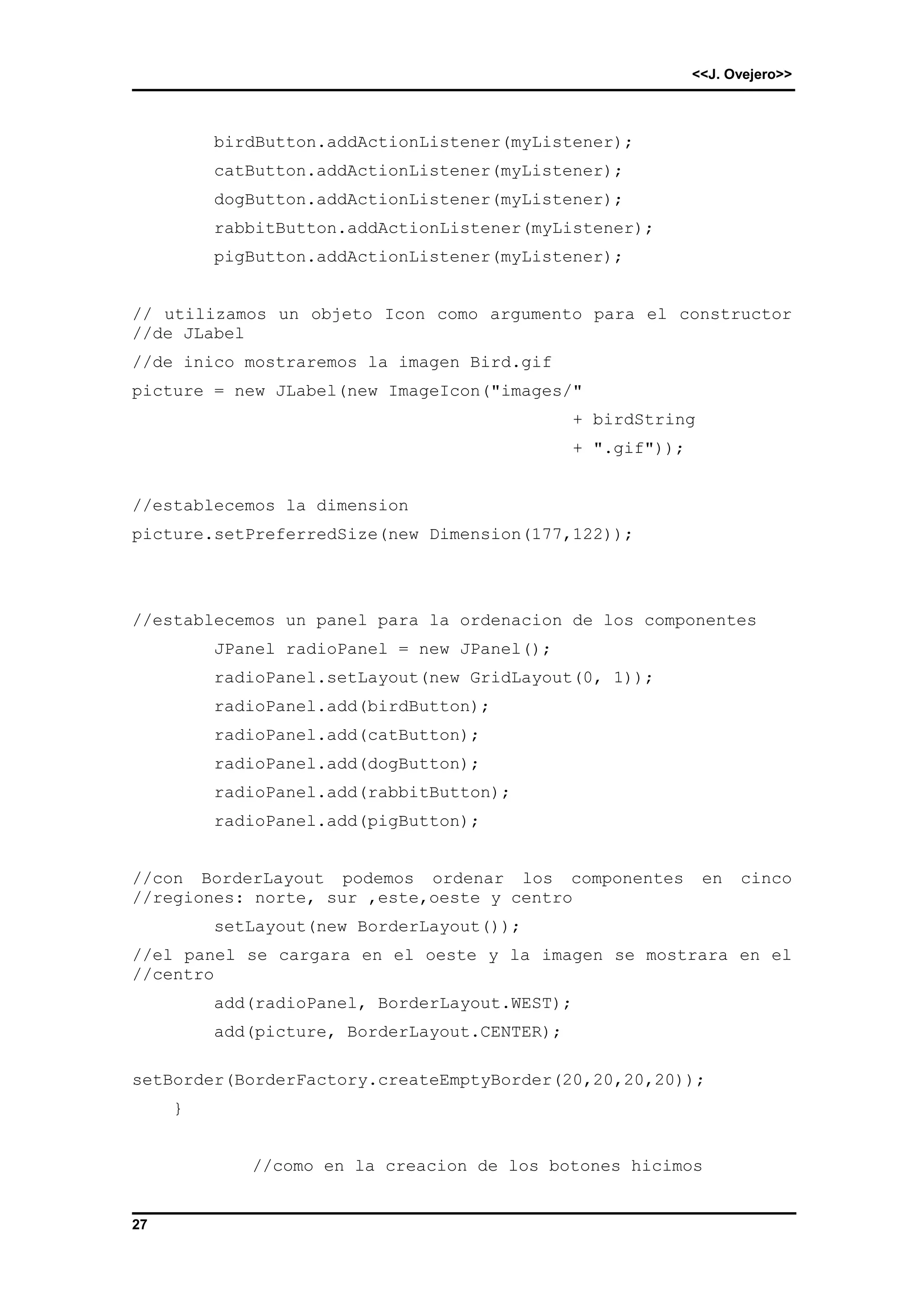 <<J. Ovejero>> 
27 
birdButton.addActionListener(myListener); 
catButton.addActionListener(myListener); 
dogButton.addActionListener(myListener); 
rabbitButton.addActionListener(myListener); 
pigButton.addActionListener(myListener); 
// utilizamos un objeto Icon como argumento para el constructor 
//de JLabel 
//de inico mostraremos la imagen Bird.gif 
picture = new JLabel(new ImageIcon("images/" 
+ birdString 
+ ".gif")); 
//establecemos la dimension 
picture.setPreferredSize(new Dimension(177,122)); 
//establecemos un panel para la ordenacion de los componentes 
JPanel radioPanel = new JPanel(); 
radioPanel.setLayout(new GridLayout(0, 1)); 
radioPanel.add(birdButton); 
radioPanel.add(catButton); 
radioPanel.add(dogButton); 
radioPanel.add(rabbitButton); 
radioPanel.add(pigButton); 
//con BorderLayout podemos ordenar los componentes en cinco 
//regiones: norte, sur ,este,oeste y centro 
setLayout(new BorderLayout()); 
//el panel se cargara en el oeste y la imagen se mostrara en el 
//centro 
add(radioPanel, BorderLayout.WEST); 
add(picture, BorderLayout.CENTER); 
setBorder(BorderFactory.createEmptyBorder(20,20,20,20)); 
} 
//como en la creacion de los botones hicimos 
 