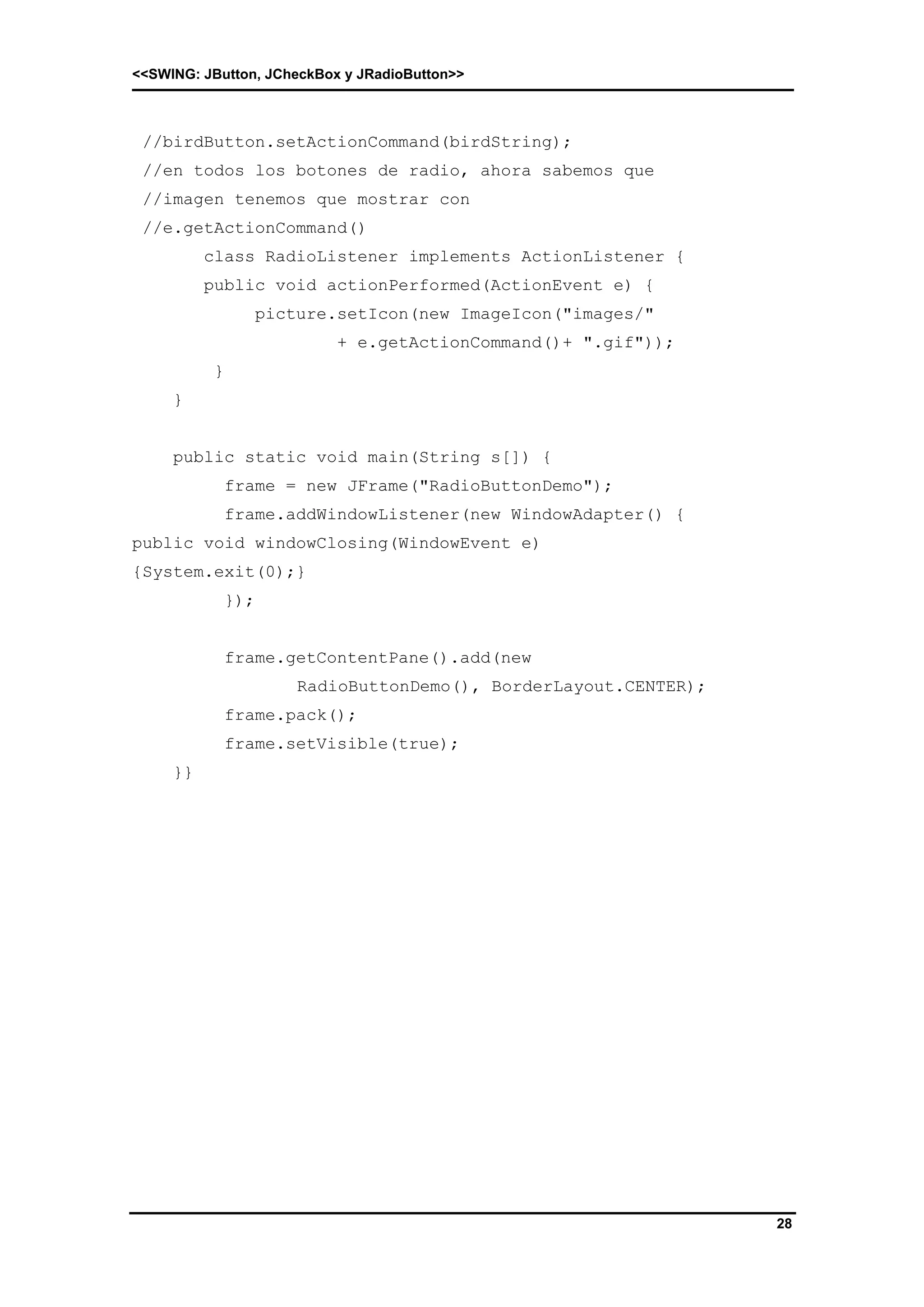 <<SWING: JButton, JCheckBox y JRadioButton>> 
28 
//birdButton.setActionCommand(birdString); 
//en todos los botones de radio, ahora sabemos que 
//imagen tenemos que mostrar con 
//e.getActionCommand() 
class RadioListener implements ActionListener { 
public void actionPerformed(ActionEvent e) { 
picture.setIcon(new ImageIcon("images/" 
+ e.getActionCommand()+ ".gif")); 
} 
} 
public static void main(String s[]) { 
frame = new JFrame("RadioButtonDemo"); 
frame.addWindowListener(new WindowAdapter() { 
public void windowClosing(WindowEvent e) 
{System.exit(0);} 
}); 
frame.getContentPane().add(new 
RadioButtonDemo(), BorderLayout.CENTER); 
frame.pack(); 
frame.setVisible(true); 
}} 
 