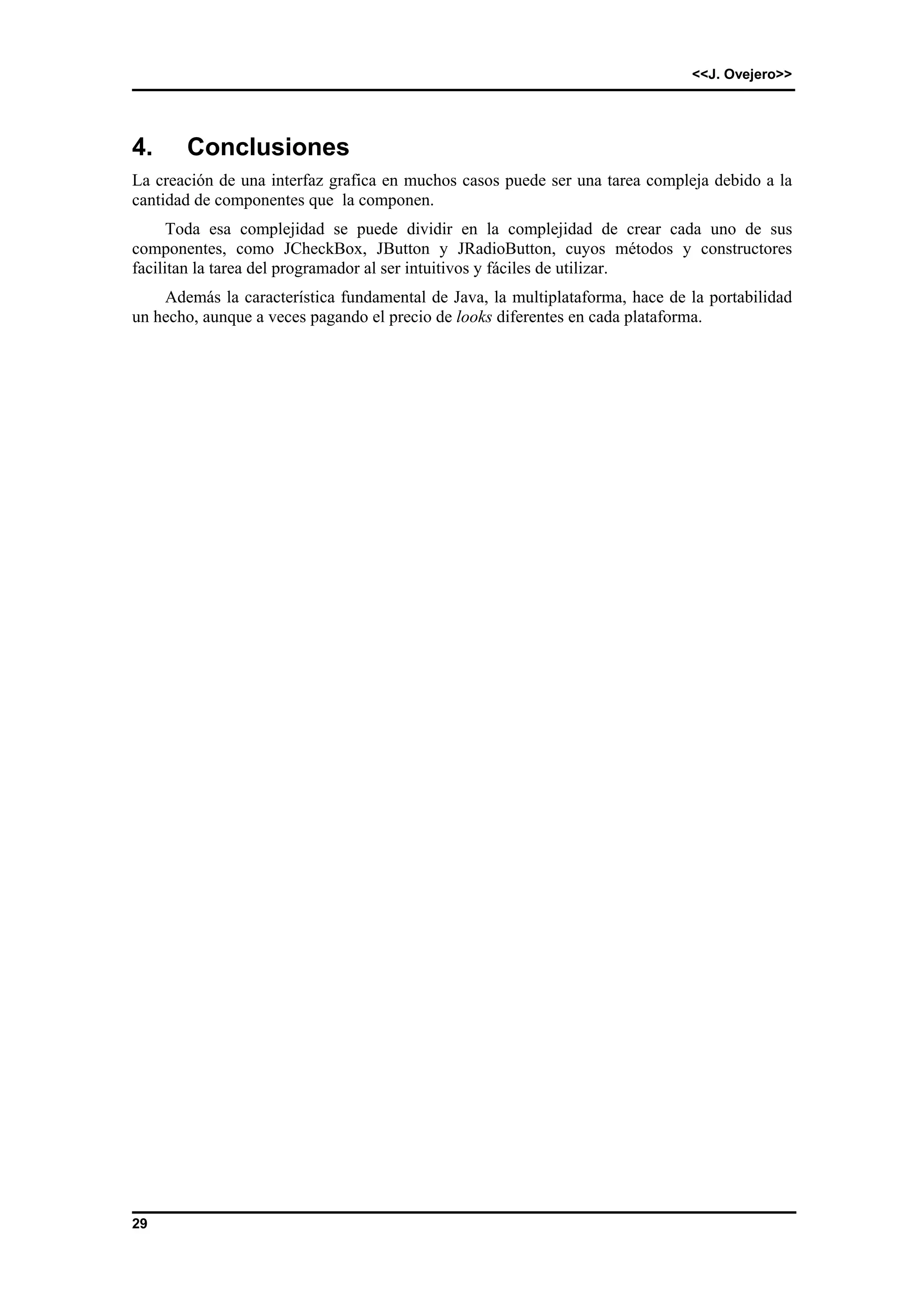 <<J. Ovejero>> 
4. Conclusiones 
La creación de una interfaz grafica en muchos casos puede ser una tarea compleja debido a la 
cantidad de componentes que la componen. 
29 
Toda esa complejidad se puede dividir en la complejidad de crear cada uno de sus 
componentes, como JCheckBox, JButton y JRadioButton, cuyos métodos y constructores 
facilitan la tarea del programador al ser intuitivos y fáciles de utilizar. 
Además la característica fundamental de Java, la multiplataforma, hace de la portabilidad 
un hecho, aunque a veces pagando el precio de looks diferentes en cada plataforma. 
 