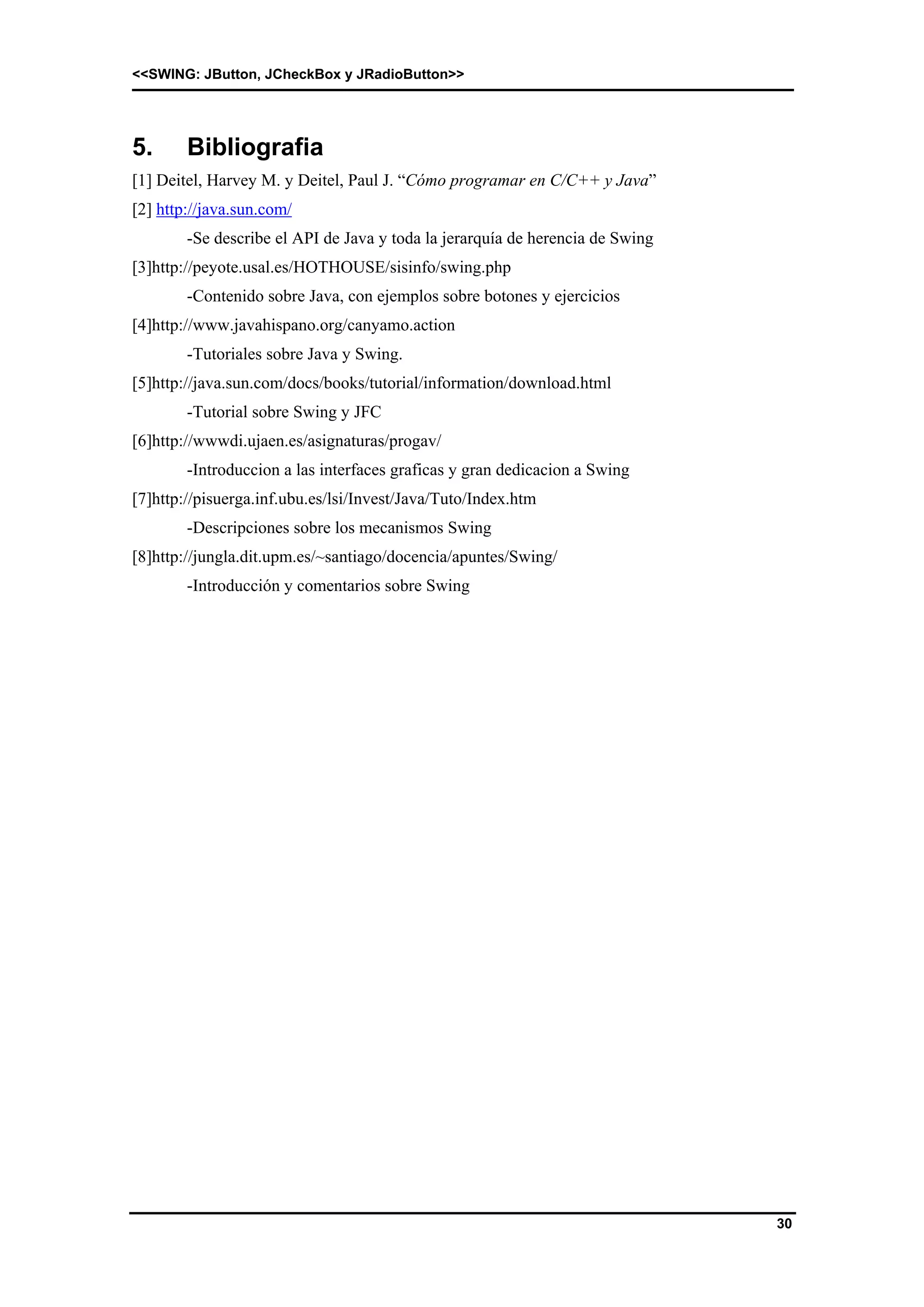 <<SWING: JButton, JCheckBox y JRadioButton>> 
30 
5. Bibliografia 
[1] Deitel, Harvey M. y Deitel, Paul J. “Cómo programar en C/C++ y Java” 
[2] http://java.sun.com/ 
-Se describe el API de Java y toda la jerarquía de herencia de Swing 
[3]http://peyote.usal.es/HOTHOUSE/sisinfo/swing.php 
-Contenido sobre Java, con ejemplos sobre botones y ejercicios 
[4]http://www.javahispano.org/canyamo.action 
-Tutoriales sobre Java y Swing. 
[5]http://java.sun.com/docs/books/tutorial/information/download.html 
-Tutorial sobre Swing y JFC 
[6]http://wwwdi.ujaen.es/asignaturas/progav/ 
-Introduccion a las interfaces graficas y gran dedicacion a Swing 
[7]http://pisuerga.inf.ubu.es/lsi/Invest/Java/Tuto/Index.htm 
-Descripciones sobre los mecanismos Swing 
[8]http://jungla.dit.upm.es/~santiago/docencia/apuntes/Swing/ 
-Introducción y comentarios sobre Swing 
