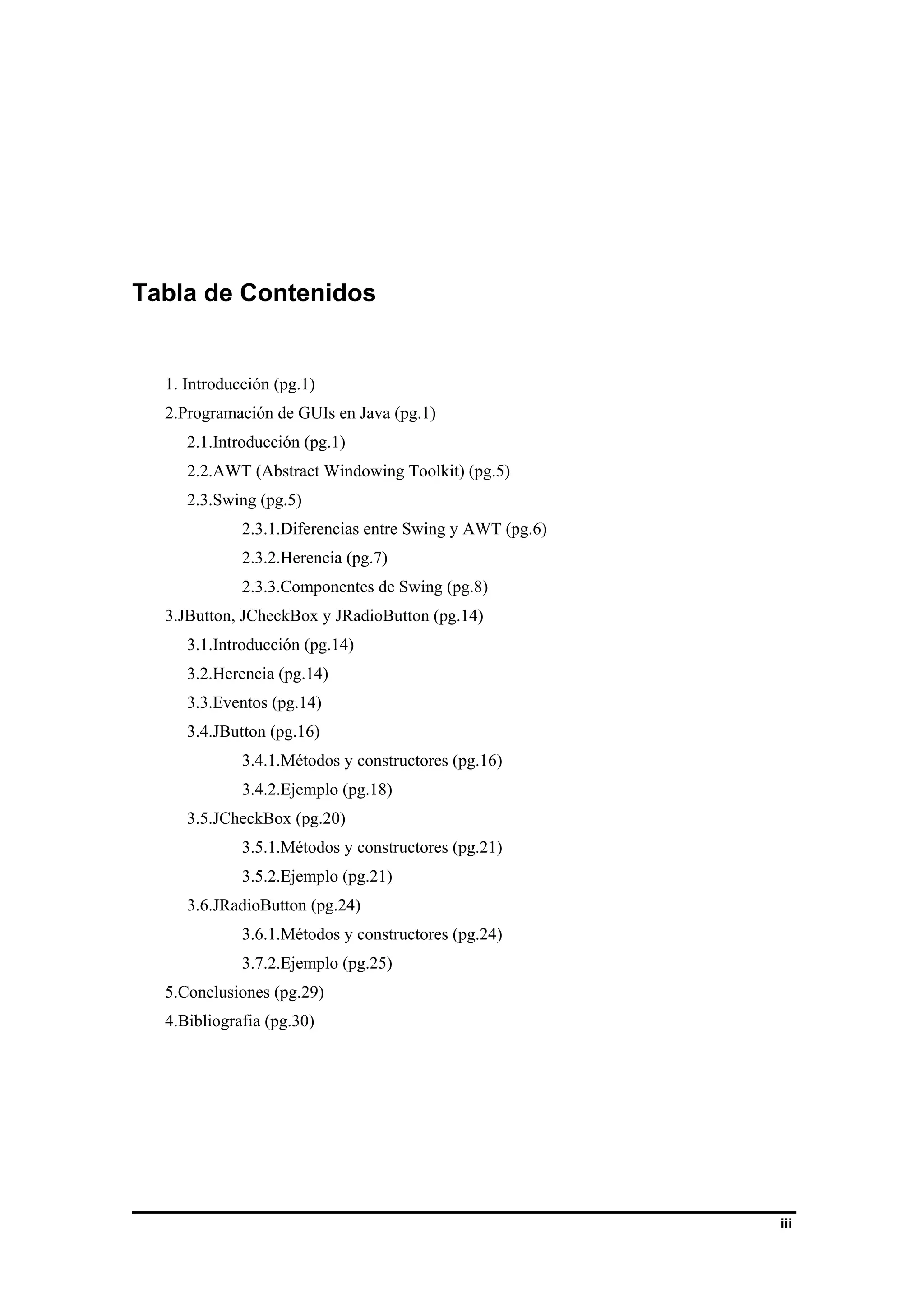 iii 
Tabla de Contenidos 
1. Introducción (pg.1) 
2.Programación de GUIs en Java (pg.1) 
2.1.Introducción (pg.1) 
2.2.AWT (Abstract Windowing Toolkit) (pg.5) 
2.3.Swing (pg.5) 
2.3.1.Diferencias entre Swing y AWT (pg.6) 
2.3.2.Herencia (pg.7) 
2.3.3.Componentes de Swing (pg.8) 
3.JButton, JCheckBox y JRadioButton (pg.14) 
3.1.Introducción (pg.14) 
3.2.Herencia (pg.14) 
3.3.Eventos (pg.14) 
3.4.JButton (pg.16) 
3.4.1.Métodos y constructores (pg.16) 
3.4.2.Ejemplo (pg.18) 
3.5.JCheckBox (pg.20) 
3.5.1.Métodos y constructores (pg.21) 
3.5.2.Ejemplo (pg.21) 
3.6.JRadioButton (pg.24) 
3.6.1.Métodos y constructores (pg.24) 
3.7.2.Ejemplo (pg.25) 
5.Conclusiones (pg.29) 
4.Bibliografia (pg.30) 
 