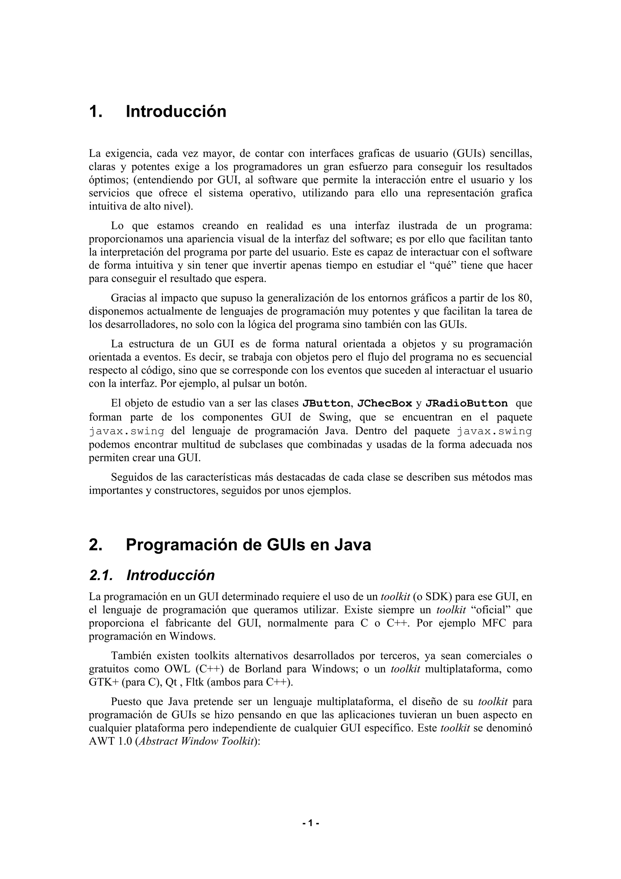 - 1 - 
1. Introducción 
La exigencia, cada vez mayor, de contar con interfaces graficas de usuario (GUIs) sencillas, 
claras y potentes exige a los programadores un gran esfuerzo para conseguir los resultados 
óptimos; (entendiendo por GUI, al software que permite la interacción entre el usuario y los 
servicios que ofrece el sistema operativo, utilizando para ello una representación grafica 
intuitiva de alto nivel). 
Lo que estamos creando en realidad es una interfaz ilustrada de un programa: 
proporcionamos una apariencia visual de la interfaz del software; es por ello que facilitan tanto 
la interpretación del programa por parte del usuario. Este es capaz de interactuar con el software 
de forma intuitiva y sin tener que invertir apenas tiempo en estudiar el “qué” tiene que hacer 
para conseguir el resultado que espera. 
Gracias al impacto que supuso la generalización de los entornos gráficos a partir de los 80, 
disponemos actualmente de lenguajes de programación muy potentes y que facilitan la tarea de 
los desarrolladores, no solo con la lógica del programa sino también con las GUIs. 
La estructura de un GUI es de forma natural orientada a objetos y su programación 
orientada a eventos. Es decir, se trabaja con objetos pero el flujo del programa no es secuencial 
respecto al código, sino que se corresponde con los eventos que suceden al interactuar el usuario 
con la interfaz. Por ejemplo, al pulsar un botón. 
El objeto de estudio van a ser las clases JButton, JChecBox y JRadioButton que 
forman parte de los componentes GUI de Swing, que se encuentran en el paquete 
javax.swing del lenguaje de programación Java. Dentro del paquete javax.swing 
podemos encontrar multitud de subclases que combinadas y usadas de la forma adecuada nos 
permiten crear una GUI. 
Seguidos de las características más destacadas de cada clase se describen sus métodos mas 
importantes y constructores, seguidos por unos ejemplos. 
2. Programación de GUIs en Java 
2.1. Introducción 
La programación en un GUI determinado requiere el uso de un toolkit (o SDK) para ese GUI, en 
el lenguaje de programación que queramos utilizar. Existe siempre un toolkit “oficial” que 
proporciona el fabricante del GUI, normalmente para C o C++. Por ejemplo MFC para 
programación en Windows. 
También existen toolkits alternativos desarrollados por terceros, ya sean comerciales o 
gratuitos como OWL (C++) de Borland para Windows; o un toolkit multiplataforma, como 
GTK+ (para C), Qt , Fltk (ambos para C++). 
Puesto que Java pretende ser un lenguaje multiplataforma, el diseño de su toolkit para 
programación de GUIs se hizo pensando en que las aplicaciones tuvieran un buen aspecto en 
cualquier plataforma pero independiente de cualquier GUI específico. Este toolkit se denominó 
AWT 1.0 (Abstract Window Toolkit): 
 
